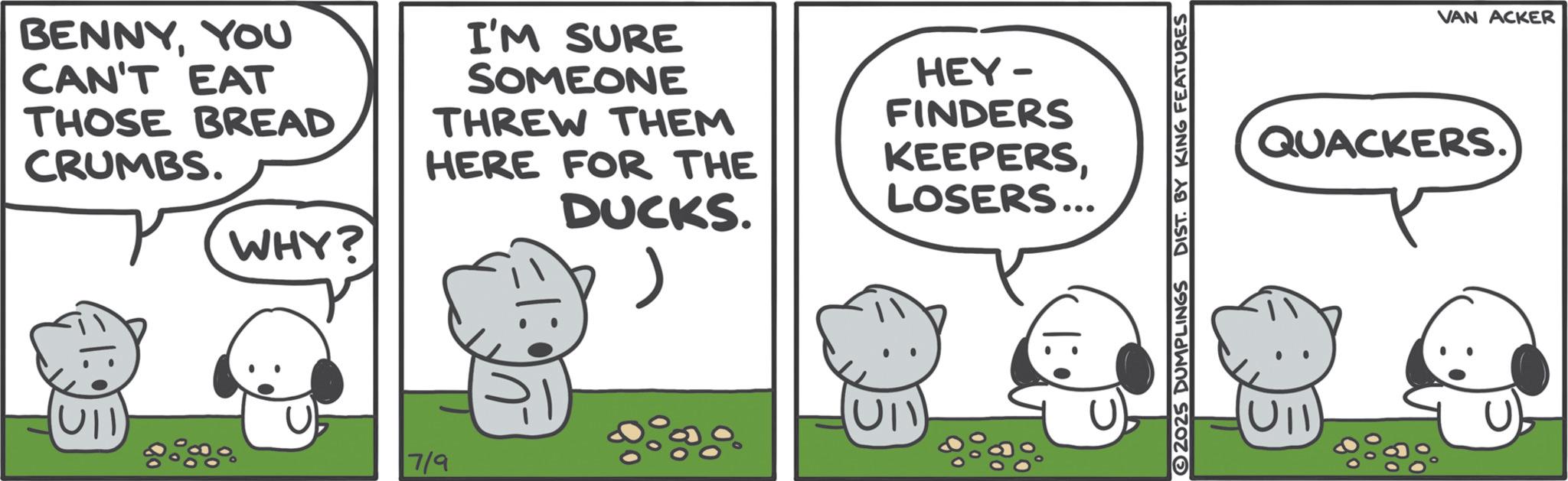 Animated cartoon OCR: BENNYYOU CAN'T EAT THOSE BREAD CRUMBS. I'M SURE SOMEONE THREW THEM HERE FOR THE WHY? DUCKS. 7/9 UII HEY- FINDERS KEEPERSLOSERS... 2025 DUMPLINGS DIST. BY KING FEATURES VAN ACKER QUACKERS. UII BENNYYOU CAN'T EAT THOSE BREAD CRUMBS . I'M SURE SOMEONE THREW THEM HERE FOR THE WHY ? DUCKS . 7/9 UII HEY- FINDERS KEEPERSLOSERS ... 2025 DUMPLINGS DIST . BY KING FEATURES VAN ACKER QUACKERS . UII