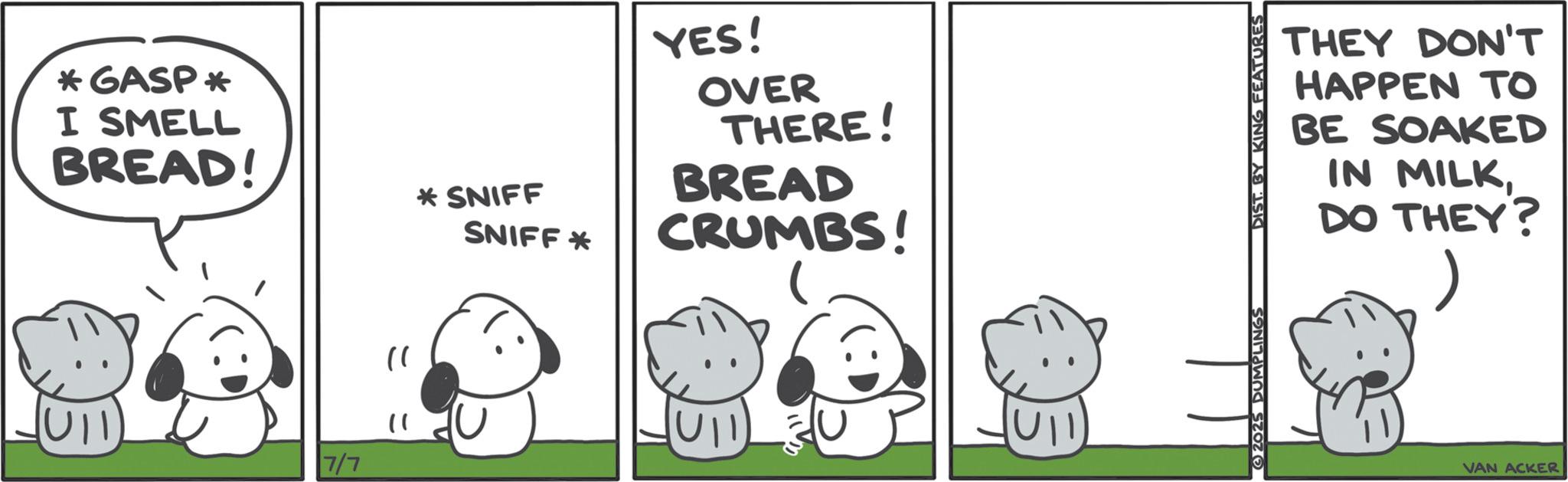 Comics OCR: *GASP * I SMELL BREAD! 7/7 "1 )) *SNIFF SNIFF* YES! OVER THERE! BREAD CRUMBS! 2025 DUMPLINGS DIST. BY KING FEATURES THEY DON'T HAPPEN TO BE SOAKED IN MILKDO THEY? VAN ACKER * GASP * I SMELL BREAD ! 7/7 " 1 ) ) * SNIFF SNIFF * YES ! OVER THERE ! BREAD CRUMBS ! 2025 DUMPLINGS DIST . BY KING FEATURES THEY DON'T HAPPEN TO BE SOAKED IN MILKDO THEY ? VAN ACKER