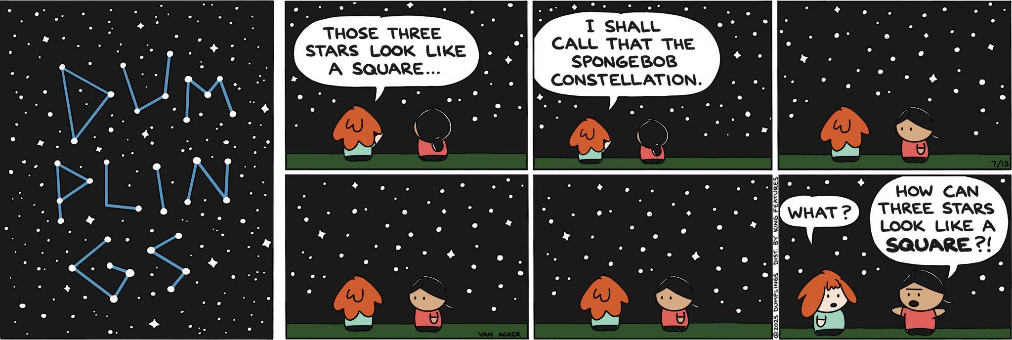 Photo caption OCR: PLIN THOSE THREE STARS LOOK LIKE A SQUARE... I SHALL CALL THAT THE SPONGEBOB CONSTELLATION. VAN ACKER WHAT? HOW CAN THREE STARS LOOK LIKE A SQUARE?! 7/13 PLIN THOSE THREE STARS LOOK LIKE A SQUARE ... I SHALL CALL THAT THE SPONGEBOB CONSTELLATION . VAN ACKER WHAT ? HOW CAN THREE STARS LOOK LIKE A SQUARE ?! 7/13
