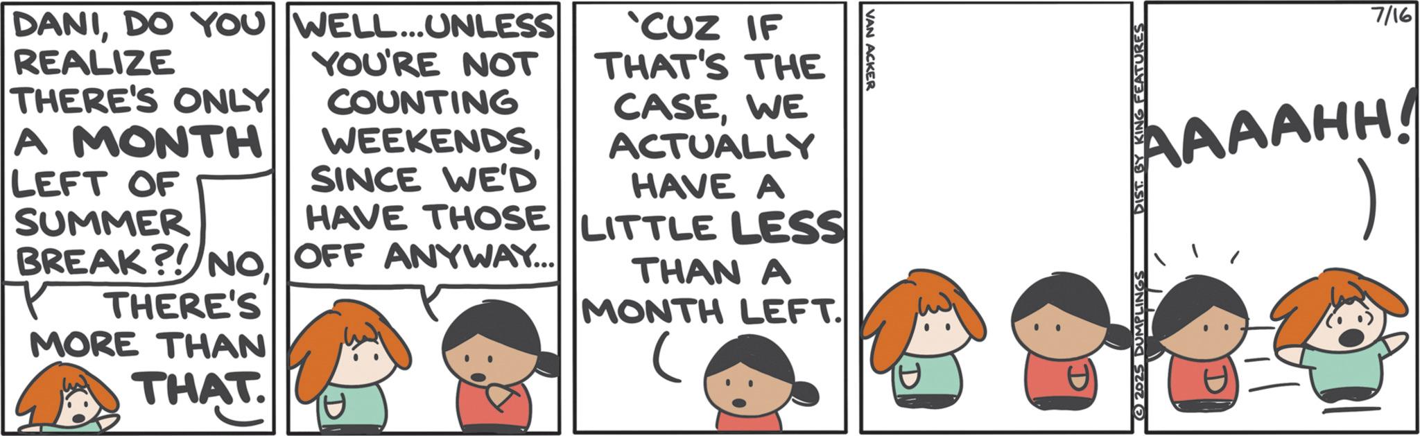Animated cartoon OCR: DANIDO YOU WELL... UNLESS REALIZE THERE'S ONLY A MONTH LEFT OF YOU'RE NOT COUNTING WEEKENDSSINCE WE'D CUZ IF THAT'S THE CASEWE ACTUALLY HAVE A VAN ACKER SUMMER HAVE THOSE LITTLE LESS BREAK?! NO OFF ANYWAY... THERE'S MORE THAN THAT. THAN A MONTH LEFT. 7/16 AAAAHH 2025 DUMPLINGS DIST BY KING FEATURES D DANIDO YOU WELL ... UNLESS REALIZE THERE'S ONLY A MONTH LEFT OF YOU'RE NOT COUNTING WEEKENDSSINCE WE'D CUZ IF THAT'S THE CASEWE ACTUALLY HAVE A VAN ACKER SUMMER HAVE THOSE LITTLE LESS BREAK ?! NO OFF ANYWAY ... THERE'S MORE THAN THAT . THAN A MONTH LEFT . 7/16 AAAAHH 2025 DUMPLINGS DIST BY KING FEATURES D