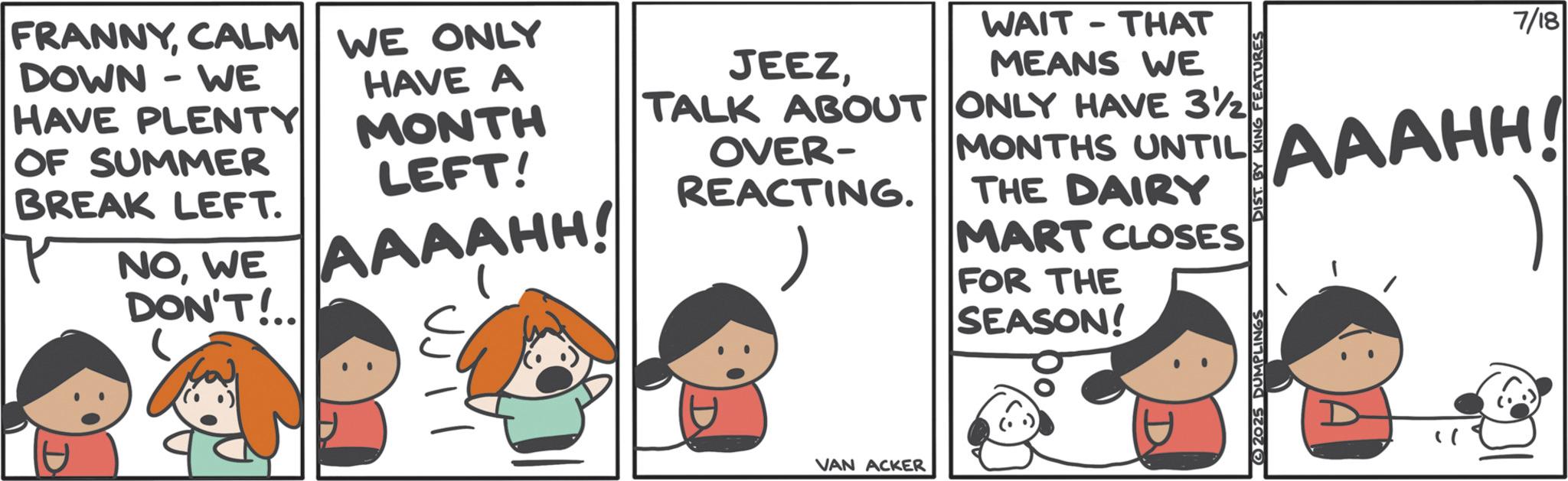 Comics OCR: FRANNYCALM WE ONLY DOWN-WE HAVE PLENTY OF SUMMER BREAK LEFT. NOWE DON'T!.. HAVE A MONTH LEFT! AAAAHH! JEEZWAIT THAT - MEANS WE TALK ABOUT ONLY HAVE 3½ OVER- REACTING. MONTHS UNTIL THE DAIRY MART CLOSES FOR THE SEASON! D VAN ACKER 2025 DUMPLINGS DIST BY KING FEATURES 7/18 AAAHH! FRANNYCALM WE ONLY DOWN - WE HAVE PLENTY OF SUMMER BREAK LEFT . NOWE DON'T ! .. HAVE A MONTH LEFT ! AAAAHH ! JEEZWAIT THAT - MEANS WE TALK ABOUT ONLY HAVE 3½ OVER- REACTING . MONTHS UNTIL THE DAIRY MART CLOSES FOR THE SEASON ! D VAN ACKER 2025 DUMPLINGS DIST BY KING FEATURES 7/18 AAAHH !