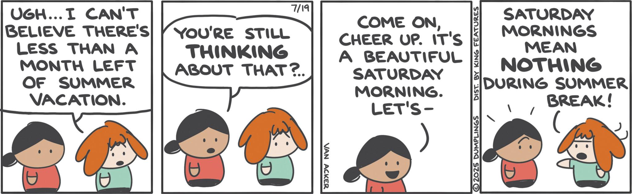 Animated cartoon OCR: UGH... I CAN'T BELIEVE THERE'S LESS THAN A MONTH LEFT OF SUMMER VACATION. YOU'RE STILL 7/19 THINKING ABOUT THAT?.. COME ONCHEER UP. IT'S A BEAUTIFUL SATURDAY MORNING. LET'S- U VAN ACKER 2025 DUMPLINGS DIST. BY KING FEATURES SATURDAY MORNINGS MEAN NOTHING DURING SUMMER BREAK! UGH ... I CAN'T BELIEVE THERE'S LESS THAN A MONTH LEFT OF SUMMER VACATION . YOU'RE STILL 7/19 THINKING ABOUT THAT ? .. COME ONCHEER UP . IT'S A BEAUTIFUL SATURDAY MORNING . LET'S- U VAN ACKER 2025 DUMPLINGS DIST . BY KING FEATURES SATURDAY MORNINGS MEAN NOTHING DURING SUMMER BREAK !