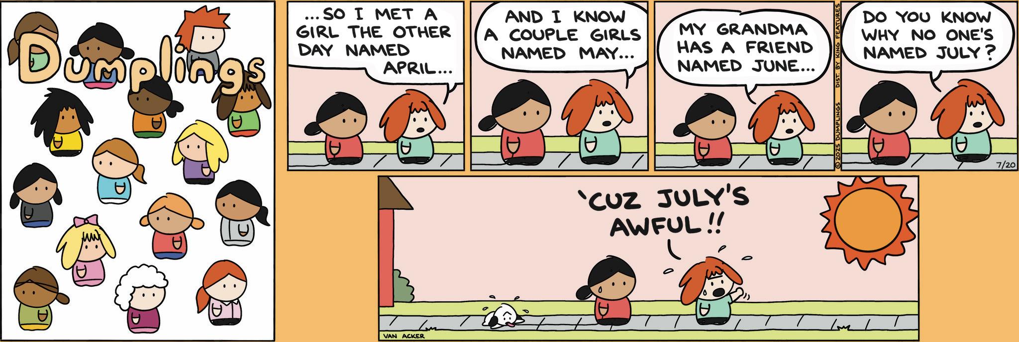 Fictional character OCR: Dumplings ... SO I MET A GIRL THE OTHER DAY NAMED APRIL... AND I KNOW A COUPLE GIRLS NAMED MAY... Lom VAN ACKER MY GRANDMA HAS A FRIEND NAMED JUNE... 10. 'CUZ JULY'S AWFUL!! ? UMPLINGS FEATURES /M/ DO YOU KNOW WHY NO ONE'S NAMED JULY? 7/20 Dumplings ... SO I MET A GIRL THE OTHER DAY NAMED APRIL ... AND I KNOW A COUPLE GIRLS NAMED MAY ... Lom VAN ACKER MY GRANDMA HAS A FRIEND NAMED JUNE ... 10 . ' CUZ JULY'S AWFUL !! ? UMPLINGS FEATURES / M / DO YOU KNOW WHY NO ONE'S NAMED JULY ? 7/20