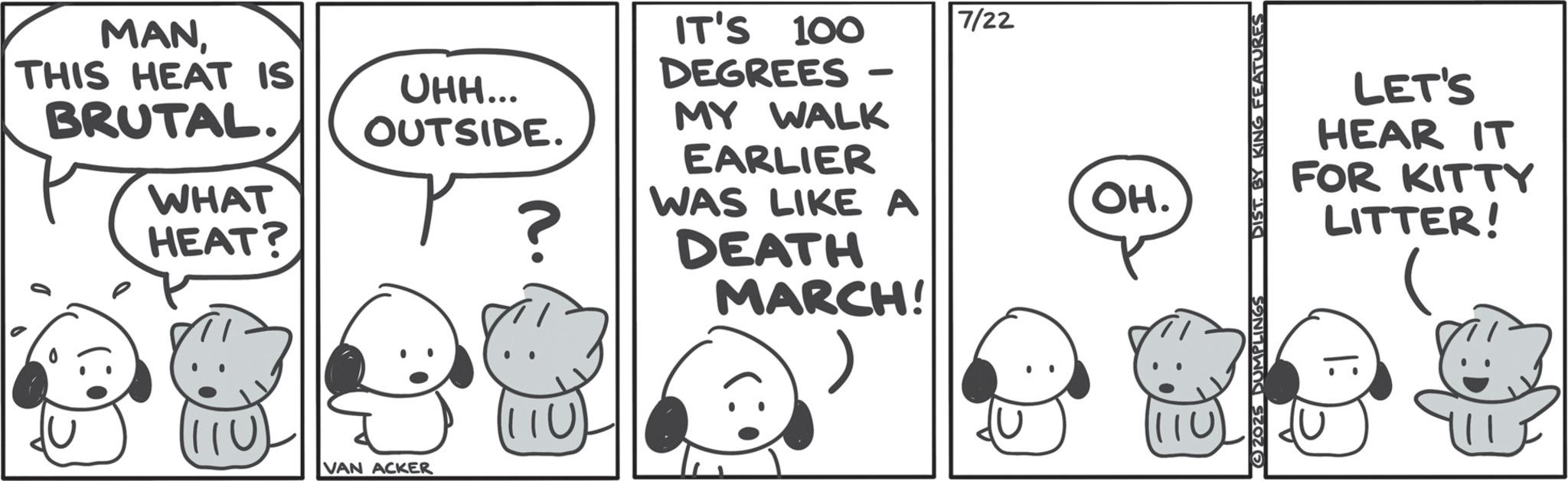 Animated cartoon OCR: MANTHIS HEAT IS BRUTAL. WHAT HEAT? UHH... OUTSIDE. ? n. IT'S 100 DEGREES - MY WALK EARLIER WAS LIKE A DEATH MARCH! 110 VAN ACKER 7/22 OH. 2025 DUMPLINGS DIST. BY KING FEATURES LET'S HEAR IT FOR KITTY LITTER! MANTHIS HEAT IS BRUTAL . WHAT HEAT ? UHH ... OUTSIDE . ? n . IT'S 100 DEGREES - MY WALK EARLIER WAS LIKE A DEATH MARCH ! 110 VAN ACKER 7/22 OH . 2025 DUMPLINGS DIST . BY KING FEATURES LET'S HEAR IT FOR KITTY LITTER !