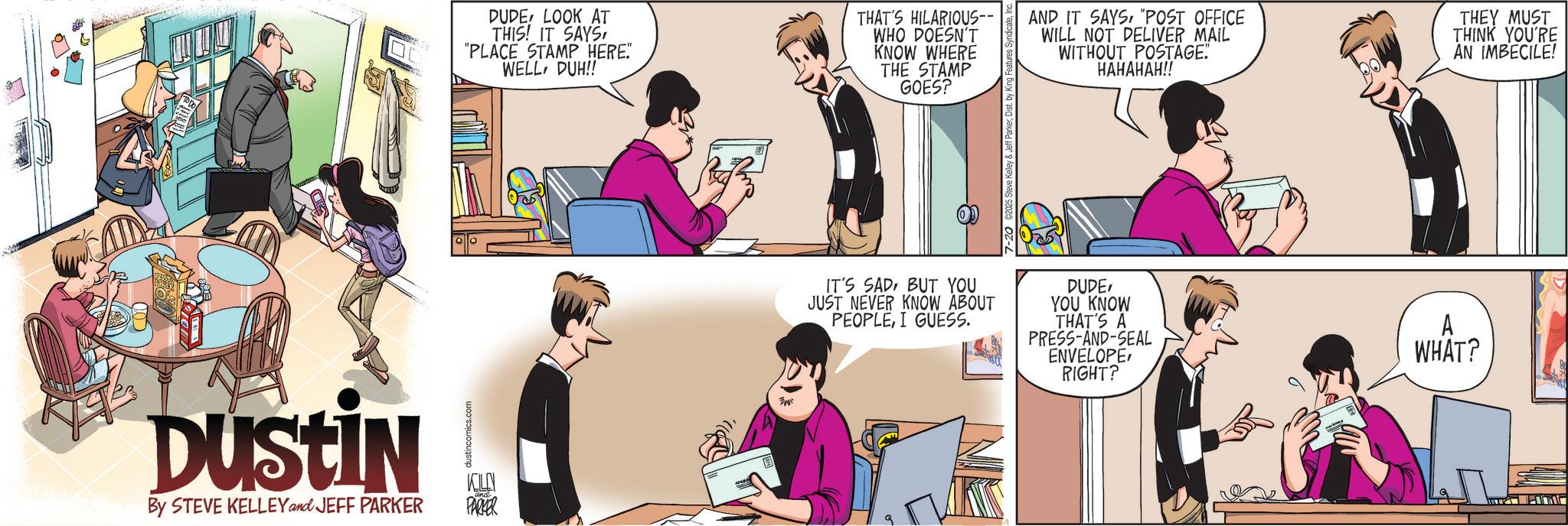 Publication OCR: DUSTIN DUDE! LOOK AT THIS! IT SAYS"PLACE STAMP HERE. WELLDUH!! THAT'S HILARIOUS-- WHO DOESN'T KNOW WHERE THE STAMP GOES? AND IT SAYS"POST OFFICE WILL NOT DELIVER MAIL WITHOUT POSTAGE. HAHAHAH!! THEY MUST THINK YOU'RE AN IMBECILE! dustincomics.com By STEVE KELLEY and JEFF PARKER KILLN PARKER Ame IT'S SAD BUT YOU JUST NEVER KNOW ABOUT PEOPLEI GUESS. DUDEYOU KNOW THAT'S A PRESS-AND-SEAL ENVELOPERIGHT? A WHAT? DUSTIN DUDE ! LOOK AT THIS ! IT SAYS" PLACE STAMP HERE . WELLDUH !! THAT'S HILARIOUS-- WHO DOESN'T KNOW WHERE THE STAMP GOES ? AND IT SAYS" POST OFFICE WILL NOT DELIVER MAIL WITHOUT POSTAGE . HAHAHAH !! THEY MUST THINK YOU'RE AN IMBECILE ! dustincomics.com By STEVE KELLEY and JEFF PARKER KILLN PARKER Ame IT'S SAD BUT YOU JUST NEVER KNOW ABOUT PEOPLEI GUESS . DUDEYOU KNOW THAT'S A PRESS - AND - SEAL ENVELOPERIGHT ? A WHAT ?