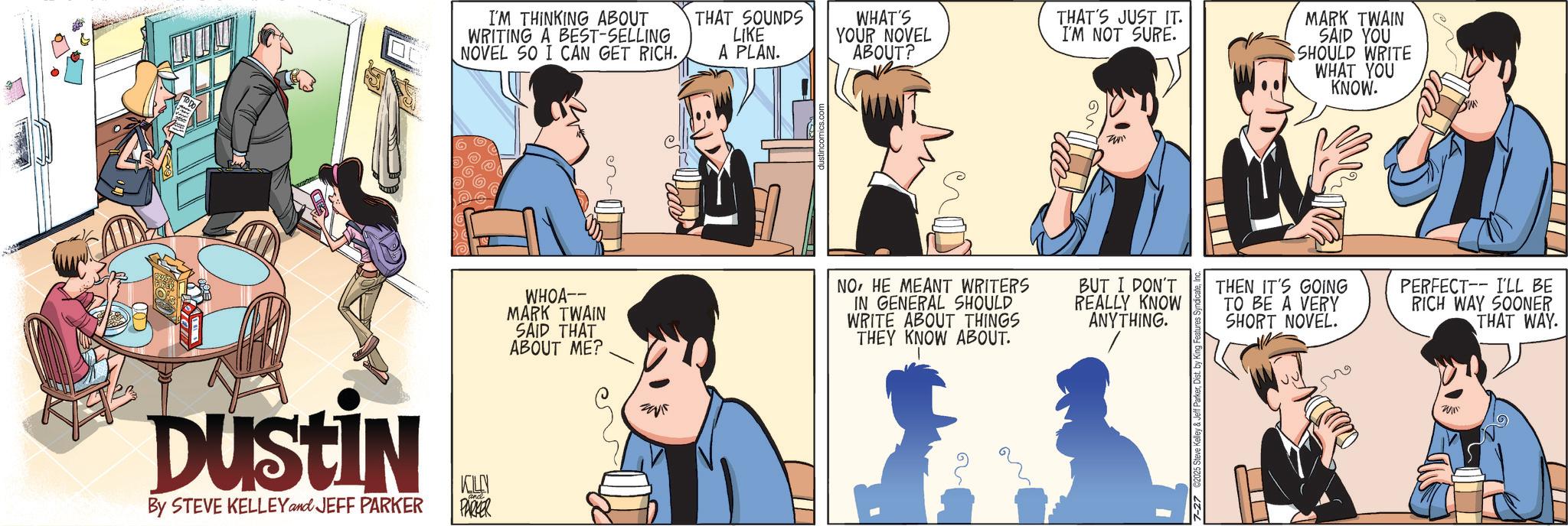 Fictional character OCR: DUSTIN By STEVE KELLEY and JEFF PARKER KILN PARKER I'M THINKING ABOUT WRITING A BEST-SELLING NOVEL SO I CAN GET RICH. THAT SOUNDS LIKE A PLAN. WHAT'S YOUR NOVEL ABOUT? THAT'S JUST IT. I'M NOT SURE. MARK TWAIN SAID YOU SHOULD WRITE WHAT YOU KNOW. WHOA-- MARK TWAIN SAID THAT ABOUT ME? NOHE MEANT WRITERS IN GENERAL SHOULD WRITE ABOUT THINGS THEY KNOW ABOUT. BUT I DON'T REALLY KNOW ANYTHING. 7-27 C2025 Steve Kelley & Jeff ParkerDist. by King Features THEN IT'S GOING TO BE A VERY SHORT NOVEL. I'LL BE PERFECT RICH WAY SOONER THAT WAY. DUSTIN By STEVE KELLEY and JEFF PARKER KILN PARKER I'M THINKING ABOUT WRITING A BEST - SELLING NOVEL SO I CAN GET RICH . THAT SOUNDS LIKE A PLAN . WHAT'S YOUR NOVEL ABOUT ? THAT'S JUST IT . I'M NOT SURE . MARK TWAIN SAID YOU SHOULD WRITE WHAT YOU KNOW . WHOA-- MARK TWAIN SAID THAT ABOUT ME ? NOHE MEANT WRITERS IN GENERAL SHOULD WRITE ABOUT THINGS THEY KNOW ABOUT . BUT I DON'T REALLY KNOW ANYTHING . 7-27 C2025 Steve Kelley & Jeff ParkerDist . by King Features THEN IT'S GOING TO BE A VERY SHORT NOVEL . I'LL BE PERFECT RICH WAY SOONER THAT WAY .