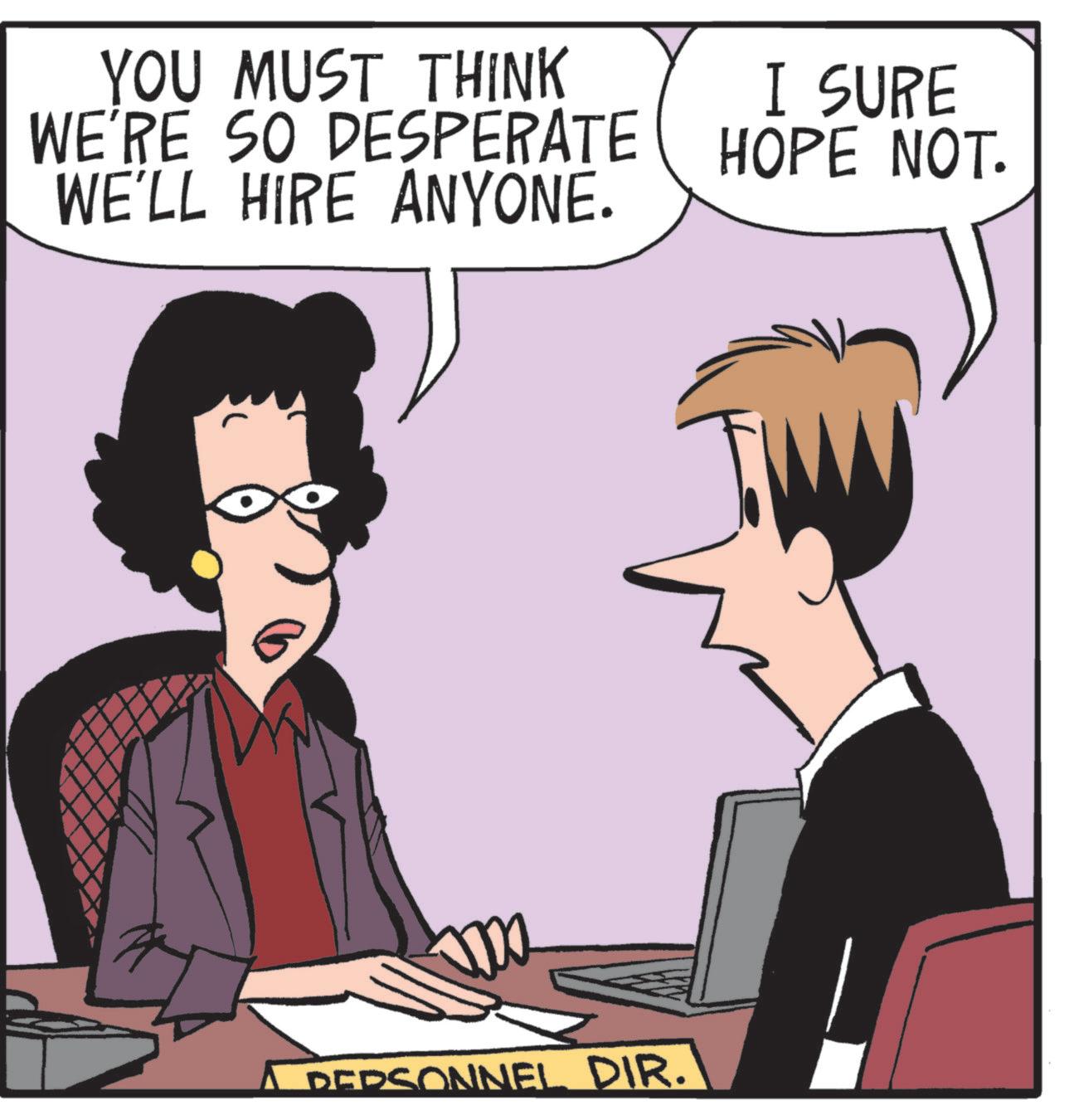 Debate OCR: YOU MUST THINK WE'RE SO DESPERATE WE'LL HIRE ANYONE. I SURE HOPE NOT. PERSONNEL DIR. YOU MUST THINK WE'RE SO DESPERATE WE'LL HIRE ANYONE . I SURE HOPE NOT . PERSONNEL DIR .