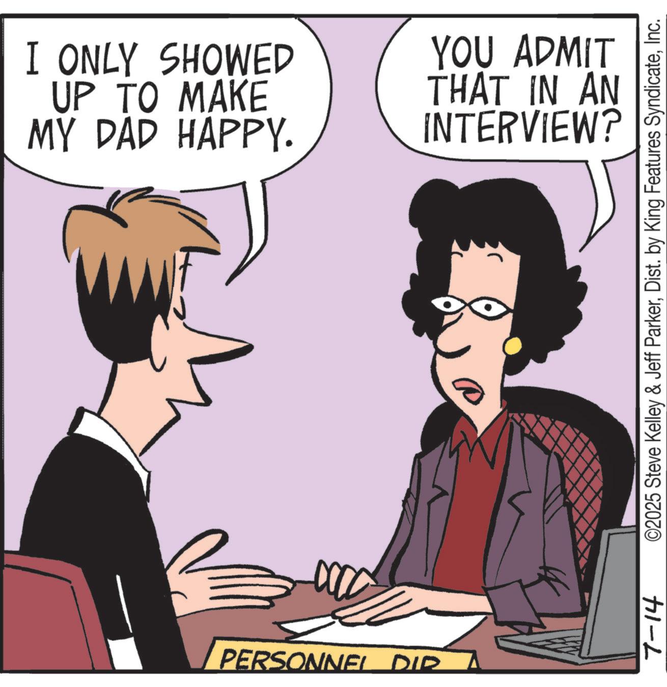 Debate OCR: PERSONNEL DIR I ONLY SHOWED UP TO MAKE MY DAD HAPPY. YOU ADMIT THAT IN AN INTERVIEW? 7-14 ©2025 Steve Kelley & Jeff ParkerInc. PERSONNEL DIR I ONLY SHOWED UP TO MAKE MY DAD HAPPY . YOU ADMIT THAT IN AN INTERVIEW ? 7-14 © 2025 Steve Kelley & Jeff ParkerDist . by King Features Syndicate