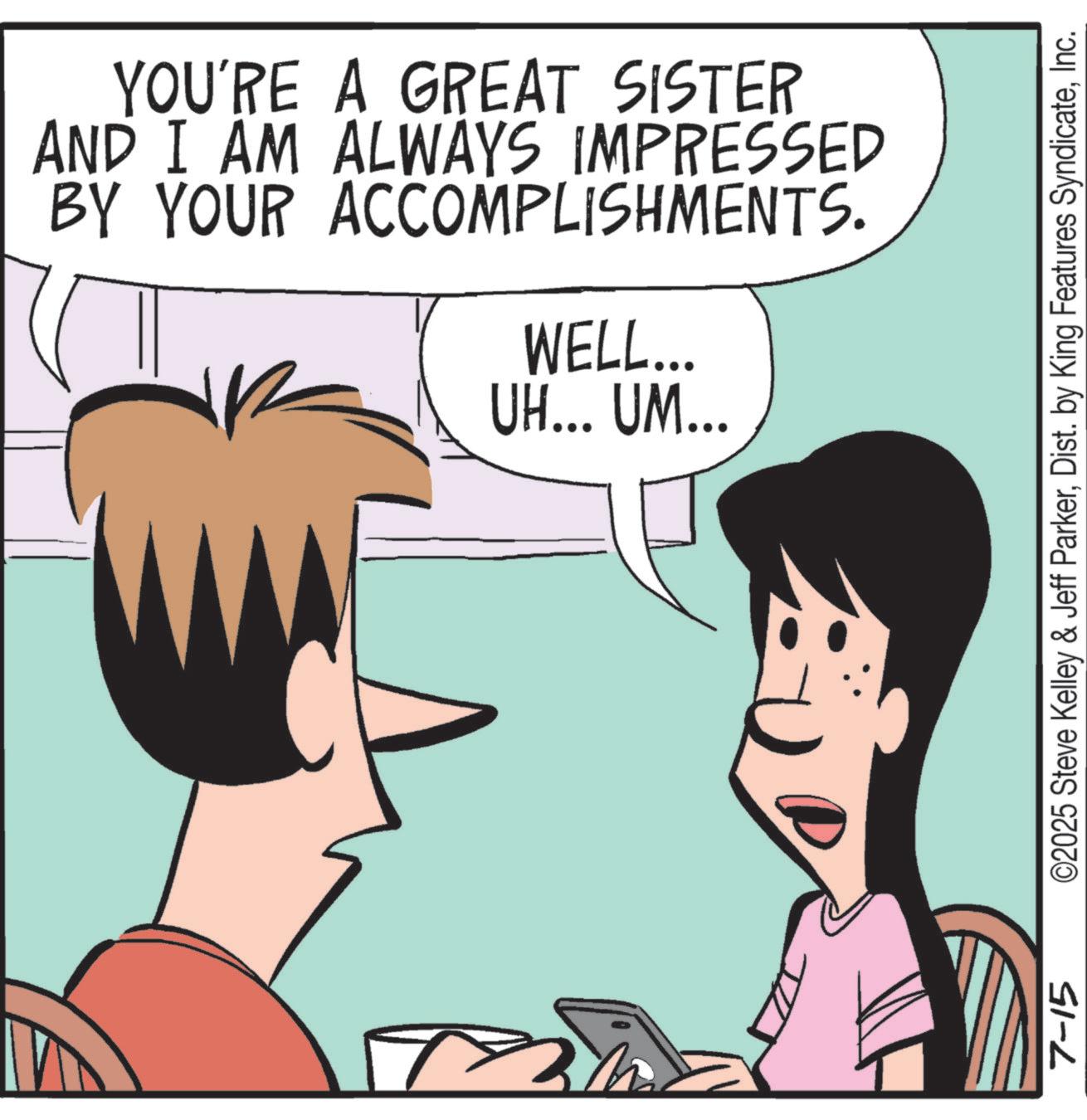 Pleased OCR: 7-15 YOU'RE A GREAT SISTER AND I AM ALWAYS IMPRESSED BY YOUR ACCOMPLISHMENTS. WELL... UH... UM... ©2025 Steve Kelley & Jeff ParkerInc. 7-15 YOU'RE A GREAT SISTER AND I AM ALWAYS IMPRESSED BY YOUR ACCOMPLISHMENTS . WELL ... UH ... UM ... © 2025 Steve Kelley & Jeff ParkerDist . by King Features Syndicate