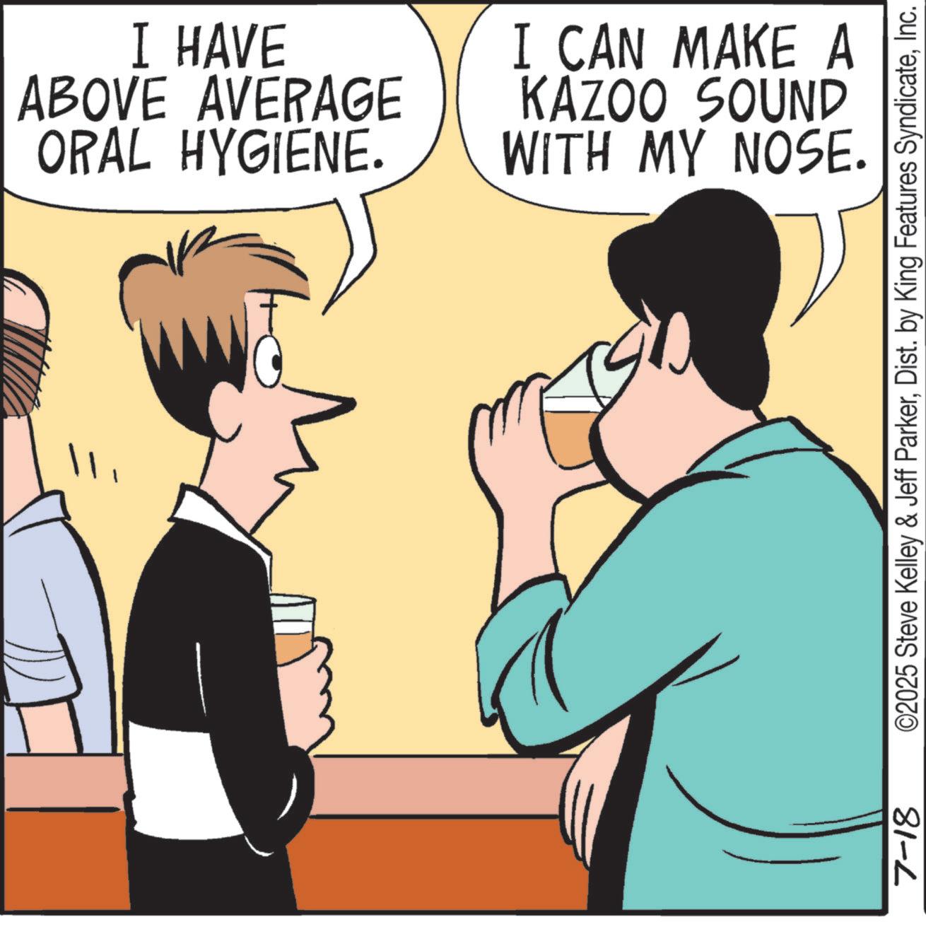 Happiness OCR: I HAVE ABOVE AVERAGE ORAL HYGIENE. I CAN MAKE A KAZOO SOUND WITH MY NOSE. 7-18 ©2025 Steve Kelley & Jeff ParkerInc. I HAVE ABOVE AVERAGE ORAL HYGIENE . I CAN MAKE A KAZOO SOUND WITH MY NOSE . 7-18 © 2025 Steve Kelley & Jeff ParkerDist . by King Features Syndicate