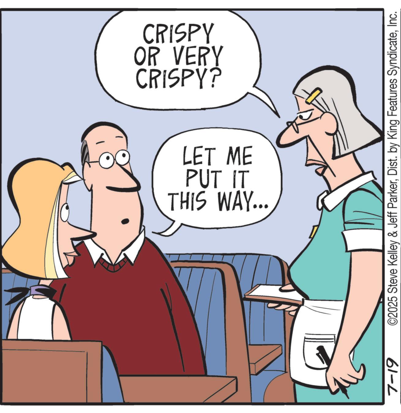 Fiction OCR: CRISPY? OR VERY CRISPY THIS WAY... PUT IT LET ME 7-19 ©2025 Steve Kelley & Jeff ParkerInc. CRISPY ? OR VERY CRISPY THIS WAY ... PUT IT LET ME 7-19 © 2025 Steve Kelley & Jeff ParkerDist . by King Features Syndicate