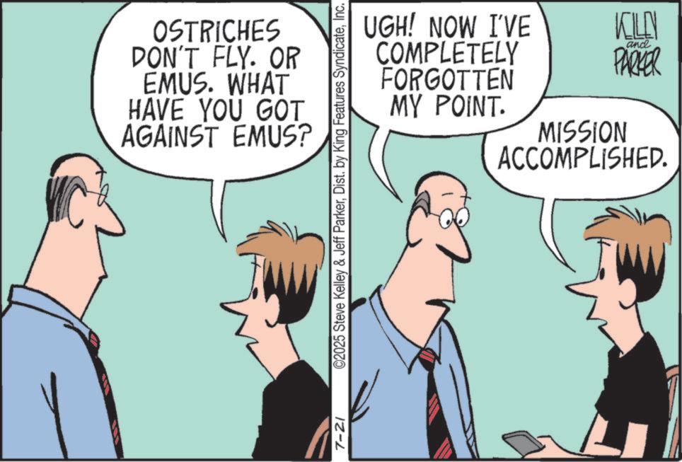 Comic book OCR: OSTRICHES DON'T FLY. OR EMUS. WHAT HAVE YOU GOT AGAINST EMUS? UGH! NOW I'VE COMPLETELY FORGOTTEN MY POINT. KILEY and PARKER MISSION ACCOMPLISHED. 7-21 ©2025 Steve Kelley & Jeff ParkerInc. OSTRICHES DON'T FLY . OR EMUS . WHAT HAVE YOU GOT AGAINST EMUS ? UGH ! NOW I'VE COMPLETELY FORGOTTEN MY POINT . KILEY and PARKER MISSION ACCOMPLISHED . 7-21 © 2025 Steve Kelley & Jeff ParkerDist . by King Features Syndicate