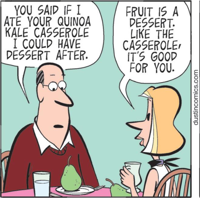 Comics OCR: YOU SAID IF I ATE YOUR QUINOA KALE CASSEROLE I COULD HAVE DESSERT AFTER. FRUIT IS A DESSERT. LIKE THE CASSEROLEIT'S GOOD FOR YOU. dustincomics.com YOU SAID IF I ATE YOUR QUINOA KALE CASSEROLE I COULD HAVE DESSERT AFTER . FRUIT IS A DESSERT . LIKE THE CASSEROLEIT'S GOOD FOR YOU . dustincomics.com