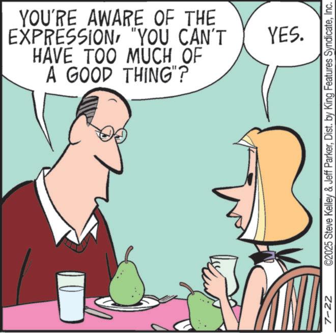 Happiness OCR: YOU'RE AWARE OF THE EXPRESSION"YOU CAN'T HAVE TOO MUCH OF A GOOD THING"? 7-22 YES. ©2025 Steve Kelley & Jeff ParkerInc. YOU'RE AWARE OF THE EXPRESSION" YOU CAN'T HAVE TOO MUCH OF A GOOD THING " ? 7-22 YES . © 2025 Steve Kelley & Jeff ParkerDist . by King Features Syndicate