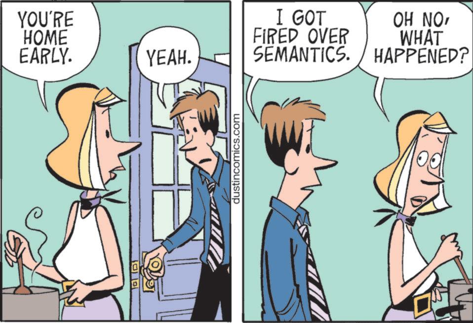 Animated cartoon OCR: YOU'RE HOME EARLY. YEAH. dustincomics.com I GOT FIRED OVER SEMANTICS. OH NOWHAT HAPPENED? YOU'RE HOME EARLY . YEAH . dustincomics.com I GOT FIRED OVER SEMANTICS . OH NOWHAT HAPPENED ?