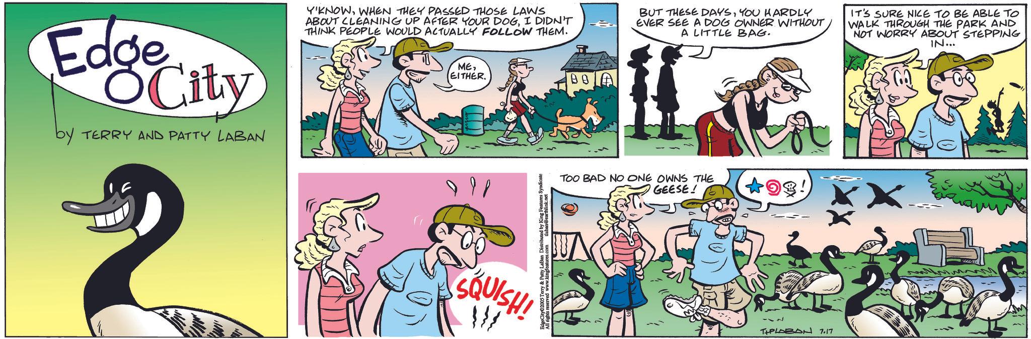 Comic book OCR: Edge City by TERRY AND PATTY LABAN 2 Y'KNOWWHEN THEY PASSED THOSE LAWS ABOUT CLEANING UP AFTER YOUR DOGI DIDN'T THINK PEOPLE WOULD ACTUALLY FOLLOW THEM. BUT THESE DAYSYOU HARDLY EVER SEE A DOG OWNER WITHOUT A LITTLE BAG. IT'S SURE NICE TO BE ABLE TO WALK THROUGH THE PARK AND NOT WORRY ABOUT STEPPING IN... MEEITHER. SQUISH! W EdgeCity 2005 Terry & Patty Laturescontaban @earthlink.net BO TOO BAD NO ONE OWNS THE GEESE! OS! -~ TAPLABON 7.17 Edge City by TERRY AND PATTY LABAN 2 Y'KNOWWHEN THEY PASSED THOSE LAWS ABOUT CLEANING UP AFTER YOUR DOGI DIDN'T THINK PEOPLE WOULD ACTUALLY FOLLOW THEM . BUT THESE DAYSYOU HARDLY EVER SEE A DOG OWNER WITHOUT A LITTLE BAG . IT'S SURE NICE TO BE ABLE TO WALK THROUGH THE PARK AND NOT WORRY ABOUT STEPPING IN ... MEEITHER . SQUISH ! W EdgeCity 2005 Terry & Patty Laturescontaban @ earthlink.net BO TOO BAD NO ONE OWNS THE GEESE ! OS ! - ~ TAPLABON 7.17