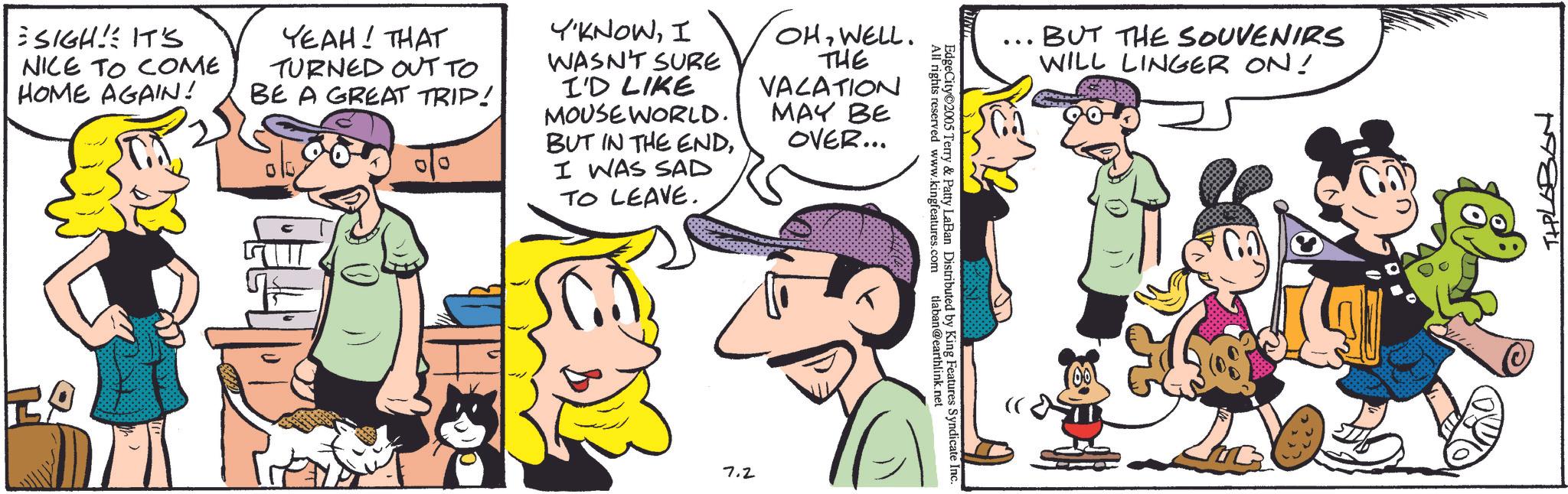 Fictional character OCR: SIGH! IT'S NICE TO COME HOME AGAIN! YEAH! THAT TURNED OUT TO BE A GREAT TRIP! Y'KNOWI WASN'T SURE I'D LIKE MOUSE WORLD. BUT IN THE ENDI WAS SAD TO LEAVE. OHWELL. THE VACATION MAY BE OVER... 7.2 All rights reserved www.kingfeatures.com EdgeCity 2005 Terry & Patty LaBan Distributed by King Features Syndicate Inc. tlaban@earthlink.net ... BUT THE SOUVENIRS WILL LINGER ON! THLABON SIGH ! IT'S NICE TO COME HOME AGAIN ! YEAH ! THAT TURNED OUT TO BE A GREAT TRIP ! Y'KNOWI WASN'T SURE I'D LIKE MOUSE WORLD . BUT IN THE ENDI WAS SAD TO LEAVE . OHWELL . THE VACATION MAY BE OVER ... 7.2 All rights reserved www.kingfeatures.com EdgeCity 2005 Terry & Patty LaBan Distributed by King Features Syndicate Inc. tlaban@earthlink.net ... BUT THE SOUVENIRS WILL LINGER ON ! THLABON