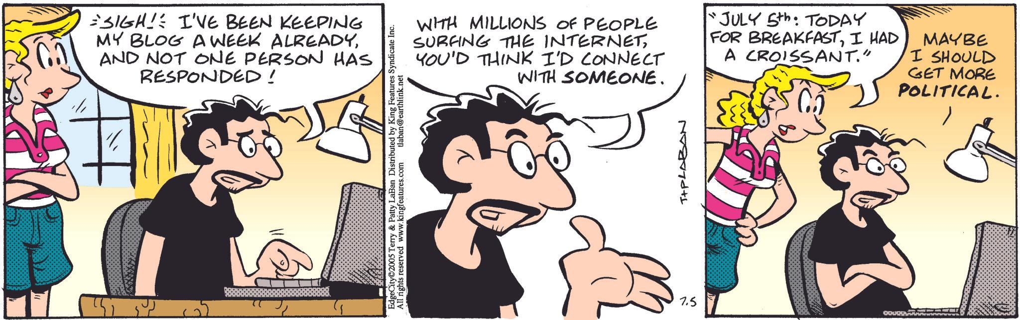Publication OCR: SIGH! I'VE BEEN KEEPING MY BLOG A WEEK ALREADYAND NOT ONE PERSON HAS RESPONDED! EdgeCity 2005 Terry & Patty LaBan Distributed by King Features Syndicate Inc. All rights reserved www.kingfeatures.com tlaban@earthlink.net WITH MILLIONS OF PEOPLE SURFING THE INTERNETYOU'D THINK I'D CONNECT WITH SOMEONE. "JULY 5th: TODAY FOR BREAKFASTI HAD A CROISSANT." MAYBE I SHOULD GET MORE POLITICAL. 7.5 T+PLABAN SIGH ! I'VE BEEN KEEPING MY BLOG A WEEK ALREADYAND NOT ONE PERSON HAS RESPONDED ! EdgeCity 2005 Terry & Patty LaBan Distributed by King Features Syndicate Inc. All rights reserved www.kingfeatures.com tlaban@earthlink.net WITH MILLIONS OF PEOPLE SURFING THE INTERNETYOU'D THINK I'D CONNECT WITH SOMEONE . " JULY 5th : TODAY FOR BREAKFASTI HAD A CROISSANT . " MAYBE I SHOULD GET MORE POLITICAL . 7.5 T + PLABAN