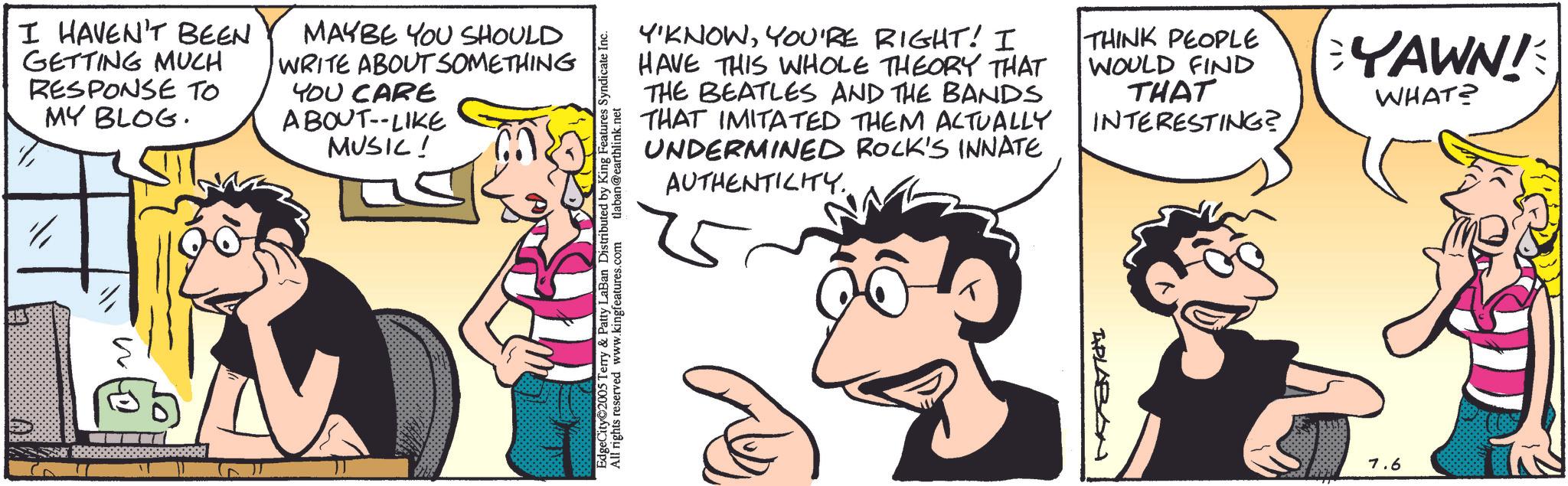 Animated cartoon OCR: ?? I HAVEN'T BEEN GETTING MUCH RESPONSE TO MY BLOG. MAYBE YOU SHOULD WRITE ABOUT SOMETHING YOU CARE ABOUT--LIKE MUSIC! EdgeCity 2005 Terry & Patty LaBan Distributed by King Features Syndicate Inc. All rights reserved www.kingfeatures.com tlaban@earthlink.net Y'KNOWYOU'RE RIGHT! I HAVE THIS WHOLE THEORY THAT THE BEATLES AND THE BANDS THAT IMITATED THEM ACTUALLY UNDERMINED ROCK'S INNATE AUTHENTICITY. THINK PEOPLE WOULD FIND THAT INTERESTING? BYAWN! WHAT? APLABON 7.6 ?? I HAVEN'T BEEN GETTING MUCH RESPONSE TO MY BLOG . MAYBE YOU SHOULD WRITE ABOUT SOMETHING YOU CARE ABOUT -- LIKE MUSIC ! EdgeCity 2005 Terry & Patty LaBan Distributed by King Features Syndicate Inc. All rights reserved www.kingfeatures.com tlaban@earthlink.net Y'KNOWYOU'RE RIGHT ! I HAVE THIS WHOLE THEORY THAT THE BEATLES AND THE BANDS THAT IMITATED THEM ACTUALLY UNDERMINED ROCK'S INNATE AUTHENTICITY . THINK PEOPLE WOULD FIND THAT INTERESTING ? BYAWN ! WHAT ? APLABON 7.6