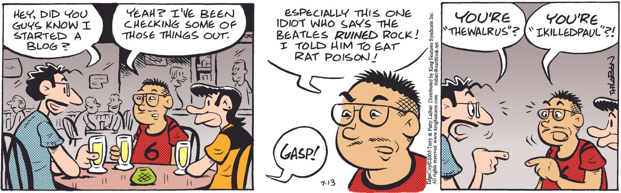 Publication OCR: HEYDID YOU GUYS KNOW I STARTED A BLOG? YEAH? I'VE BEEN CHECKING SOME OF THOSE THINGS OUT. ESPECIALLY THIS ONE IDIOT WHO SAYS THE BEATLES RUINED ROCK! I TOLD HIM TO EAT RAT POISON! 50 CHIE GASP! 7.13 EdgeCity 2005 Terry & Patty LaBan Distributed by King Features Syndicate Inc. All rights reserved www.kingfeatures.com tlaban@earthlink.net YOU'RE YOU'RE "THE WALRUS"? "IKILLEDPAUL"?! THLEBEN HEYDID YOU GUYS KNOW I STARTED A BLOG ? YEAH ? I'VE BEEN CHECKING SOME OF THOSE THINGS OUT . ESPECIALLY THIS ONE IDIOT WHO SAYS THE BEATLES RUINED ROCK ! I TOLD HIM TO EAT RAT POISON ! 50 CHIE GASP ! 7.13 EdgeCity 2005 Terry & Patty LaBan Distributed by King Features Syndicate Inc. All rights reserved www.kingfeatures.com tlaban@earthlink.net YOU'RE YOU'RE " THE WALRUS " ? " IKILLEDPAUL " ?! THLEBEN