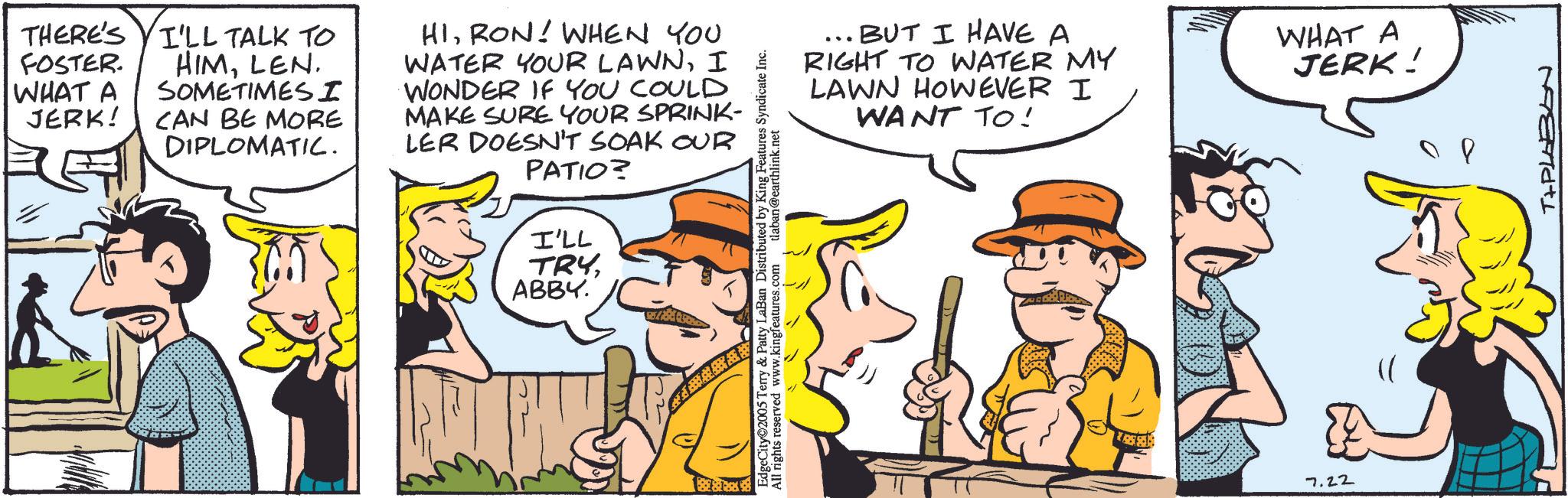 Animation OCR: THERE'S FOSTER. WHAT A JERK! I'LL TALK TO HIMLEN. SOMETIMES I CAN BE MORE DIPLOMATIC. HIRON! WHEN YOU WATER YOUR LAWNI WONDER IF YOU COULD MAKE SURE YOUR SPRINK- LER DOESN'T SOAK OUR PATIO? I'LL TRYABBY. BUT I HAVE A RIGHT TO WATER MY LAWN HOWEVER I WANT TO! WHAT A JERK! EdgeCity 2005 Terry & Patty LaBan Distributed by King Features Syndicate Inc. All rights reserved www.kingfeatures.com tlaban@earthlink.net #www** 7.22 REETMatl THERE'S FOSTER . WHAT A JERK ! I'LL TALK TO HIMLEN . SOMETIMES I CAN BE MORE DIPLOMATIC . HIRON ! WHEN YOU WATER YOUR LAWNI WONDER IF YOU COULD MAKE SURE YOUR SPRINK- LER DOESN'T SOAK OUR PATIO ? I'LL TRYABBY . BUT I HAVE A RIGHT TO WATER MY LAWN HOWEVER I WANT TO ! WHAT A JERK ! EdgeCity 2005 Terry & Patty LaBan Distributed by King Features Syndicate Inc. All rights reserved www.kingfeatures.com tlaban@earthlink.net # www ** 7.22 REETMatl