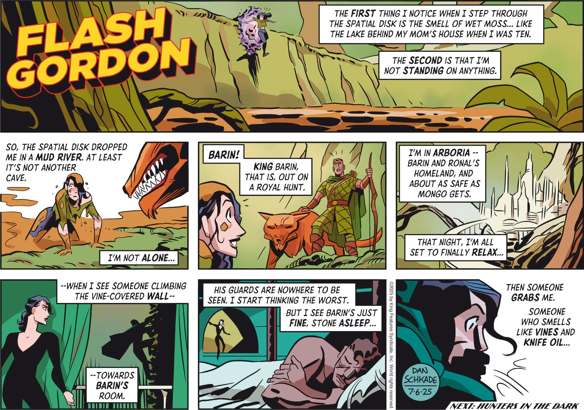 Hero OCR: FLASH GORDON SOTHE SPATIAL DISK DROPPED ME IN A MUD RIVER. AT LEAST IT'S NOT ANOTHER CAVE. I'M NOT ALONE... BARIN! THE FIRST THING I NOTICE WHEN I STEP THROUGH THE SPATIAL DISK IS THE SMELL OF WET MOSS... LIKE THE LAKE BEHIND MY MOM'S HOUSE WHEN I WAS TEN. THE SECOND IS THAT I'M NOT STANDING ON ANYTHING. KING BARINOUT ON A ROYAL HUNT. I'M IN ARBORIA BARIN AND RONAL'S HOMELANDAND ABOUT AS SAFE AS MONGO GETS. --WHEN I SEE SOMEONE CLIMBING THE VINE-COVERED WALL-- HIS GUARDS ARE NOWHERE TO BE SEEN. I START THINKING THE WORST. BUT I SEE BARIN'S JUST FINESTONE ASLEEP... --TOWARDS BARIN'S ROOM. ©2025 by King Features SyndicateInc. World rights reserved. THAT NIGHTI'M ALL SET TO FINALLY RELAX... THEN SOMEONE GRABS ME. SOMEONE WHO SMELLS LIKE VINES AND KNIFE OIL... DAN SCHKADE 7.6.25 NEXT: HUNTERS IN THE DARK FLASH GORDON SOTHE SPATIAL DISK DROPPED ME IN A MUD RIVER . AT LEAST IT'S NOT ANOTHER CAVE . I'M NOT ALONE ... BARIN ! THE FIRST THING I NOTICE WHEN I STEP THROUGH THE SPATIAL DISK IS THE SMELL OF WET MOSS ... LIKE THE LAKE BEHIND MY MOM'S HOUSE WHEN I WAS TEN . THE SECOND IS THAT I'M NOT STANDING ON ANYTHING . KING BARINTHAT ISOUT ON A ROYAL HUNT . I'M IN ARBORIA BARIN AND RONAL'S HOMELANDAND ABOUT AS SAFE AS MONGO GETS . --WHEN I SEE SOMEONE CLIMBING THE VINE - COVERED WALL-- HIS GUARDS ARE NOWHERE TO BE SEEN . I START THINKING THE WORST . BUT I SEE BARIN'S JUST FINESTONE ASLEEP ... --TOWARDS BARIN'S ROOM . © 2025 by King Features SyndicateInc. World rights reserved . THAT NIGHTI'M ALL SET TO FINALLY RELAX ... THEN SOMEONE GRABS ME . SOMEONE WHO SMELLS LIKE VINES AND KNIFE OIL ... DAN SCHKADE 7.6.25 NEXT : HUNTERS IN THE DARK