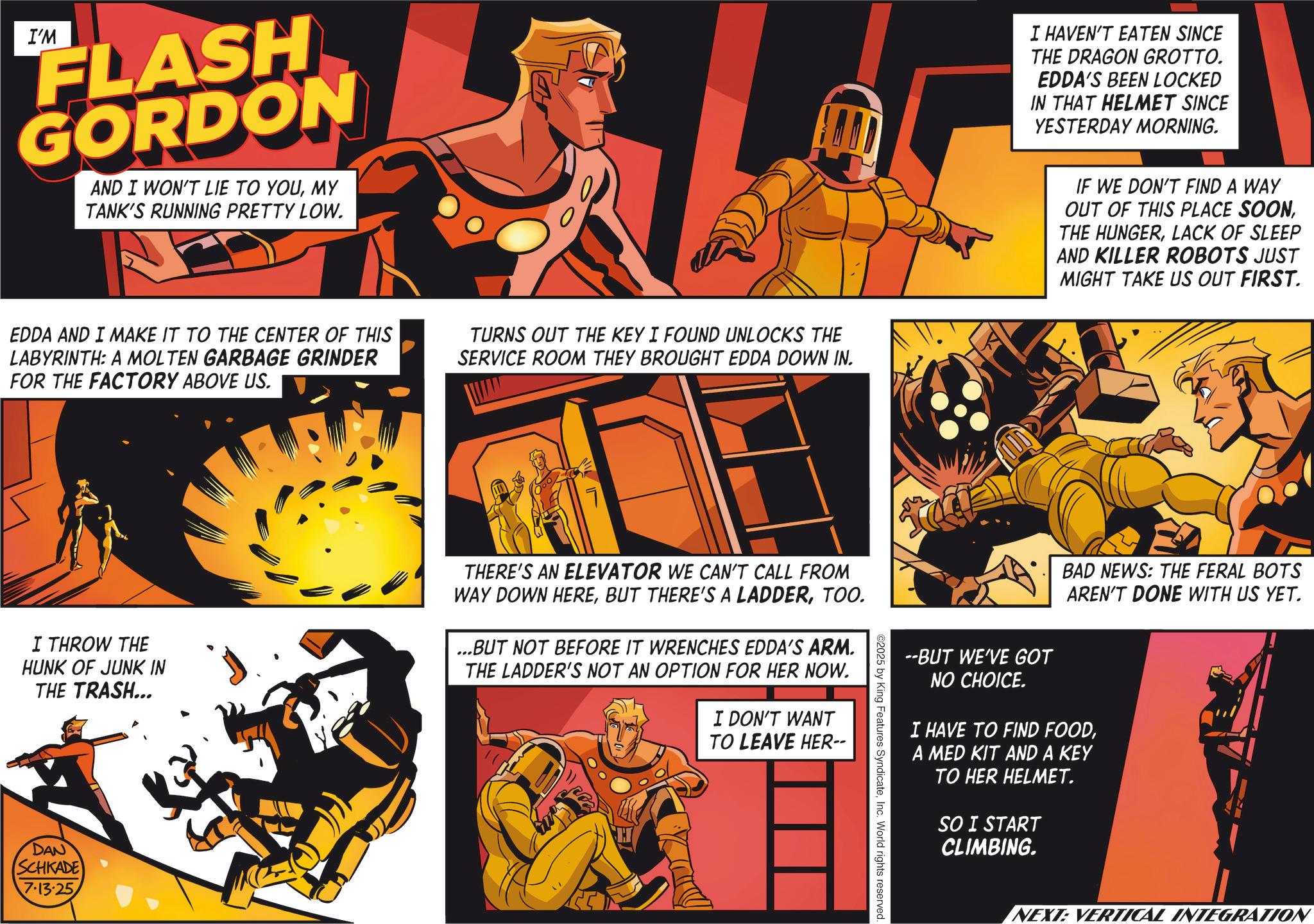 Animation OCR: I'M FLASH GORDON AND I WON'T LIE TO YOUMY TANK'S RUNNING PRETTY LOW. EDDA AND I MAKE IT TO THE CENTER OF THIS LABYRINTH: A MOLTEN GARBAGE GRINDER FOR THE FACTORY ABOVE US. TURNS OUT THE KEY I FOUND UNLOCKS THE SERVICE ROOM THEY BROUGHT EDDA DOWN IN. I THROW THE HUNK OF JUNK IN THE TRASH... THERE'S AN ELEVATOR WE CAN'T CALL FROM WAY DOWN HERETOO. ...BUT NOT BEFORE IT WRENCHES EDDA'S ARM. THE LADDER'S NOT AN OPTION FOR HER NOW. I DON'T WANT TO LEAVE HER-- DAN SCHKADE 7.13.25 I HAVEN'T EATEN SINCE THE DRAGON GROTTO. EDDA'S BEEN LOCKED IN THAT HELMET SINCE YESTERDAY MORNING. IF WE DON'T FIND A WAY OUT OF THIS PLACE SOONLACK OF SLEEP AND KILLER ROBOTS JUST MIGHT TAKE US OUT FIRST. BAD NEWS: THE FERAL BOTS AREN'T DONE WITH US YET. --BUT WE'VE GOT NO CHOICE. I HAVE TO FIND FOODA MED KIT AND A KEY TO HER HELMET. SO I START CLIMBING. ©2025 by King Features SyndicateInc. World rights reserved. NEXT: VERTICAL INTEGRATION I'M FLASH GORDON AND I WON'T LIE TO YOUMY TANK'S RUNNING PRETTY LOW . EDDA AND I MAKE IT TO THE CENTER OF THIS LABYRINTH : A MOLTEN GARBAGE GRINDER FOR THE FACTORY ABOVE US . TURNS OUT THE KEY I FOUND UNLOCKS THE SERVICE ROOM THEY BROUGHT EDDA DOWN IN . I THROW THE HUNK OF JUNK IN THE TRASH ... THERE'S AN ELEVATOR WE CAN'T CALL FROM WAY DOWN HEREBUT THERE'S A LADDERTOO . ... BUT NOT BEFORE IT WRENCHES EDDA'S ARM . THE LADDER'S NOT AN OPTION FOR HER NOW . I DON'T WANT TO LEAVE HER-- DAN SCHKADE 7.13.25 I HAVEN'T EATEN SINCE THE DRAGON GROTTO . EDDA'S BEEN LOCKED IN THAT HELMET SINCE YESTERDAY MORNING . IF WE DON'T FIND A WAY OUT OF THIS PLACE SOONTHE HUNGERLACK OF SLEEP AND KILLER ROBOTS JUST MIGHT TAKE US OUT FIRST . BAD NEWS : THE FERAL BOTS AREN'T DONE WITH US YET . --BUT WE'VE GOT NO CHOICE . I HAVE TO FIND FOODA MED KIT AND A KEY TO HER HELMET . SO I START CLIMBING . © 2025 by King Features SyndicateInc. World rights reserved . NEXT : VERTICAL INTEGRATION