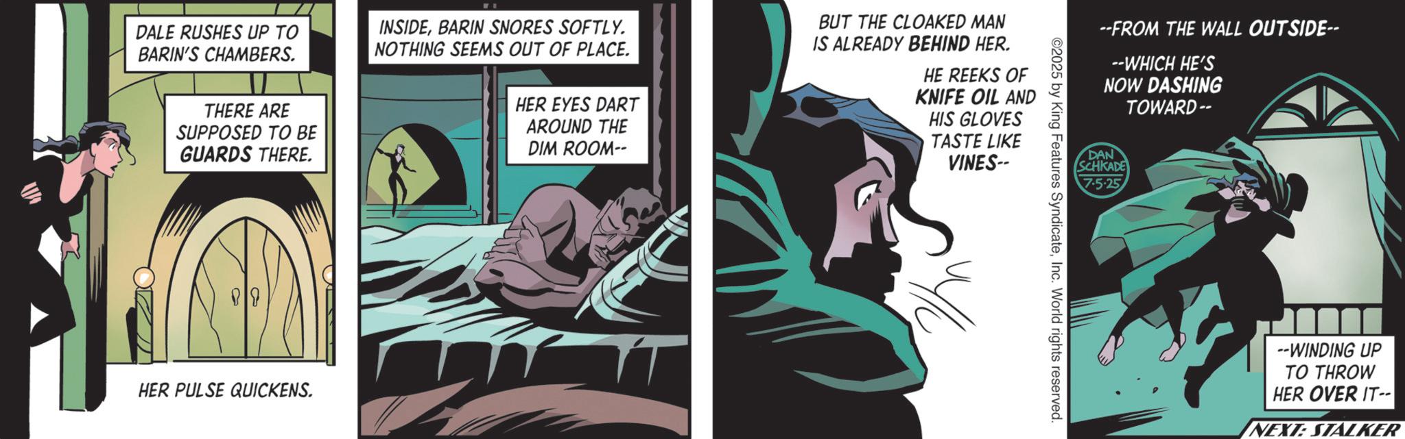 Hero OCR: DALE RUSHES UP TO BARIN'S CHAMBERS. THERE ARE SUPPOSED TO BE GUARDS THERE. INSIDEBARIN SNORES SOFTLY. NOTHING SEEMS OUT OF PLACE. HER EYES DART AROUND THE DIM ROOM-- BUT THE CLOAKED MAN IS ALREADY BEHIND HER. HE REEKS OF KNIFE OIL AND HIS GLOVES TASTE LIKE VINES-- 89 HER PULSE QUICKENS. --FROM THE WALL OUTSIDE-- --WHICH HE'S NOW DASHING TOWARD -- DAN SCHKADE 7.5.25 ©2025 by King Features SyndicateInc. World rights reserved. --WINDING UP TO THROW HER OVER IT-- NEXT: STALKER DALE RUSHES UP TO BARIN'S CHAMBERS . THERE ARE SUPPOSED TO BE GUARDS THERE . INSIDEBARIN SNORES SOFTLY . NOTHING SEEMS OUT OF PLACE . HER EYES DART AROUND THE DIM ROOM-- BUT THE CLOAKED MAN IS ALREADY BEHIND HER . HE REEKS OF KNIFE OIL AND HIS GLOVES TASTE LIKE VINES-- 89 HER PULSE QUICKENS . --FROM THE WALL OUTSIDE-- --WHICH HE'S NOW DASHING TOWARD -- DAN SCHKADE 7.5.25 © 2025 by King Features SyndicateInc. World rights reserved . --WINDING UP TO THROW HER OVER IT-- NEXT : STALKER