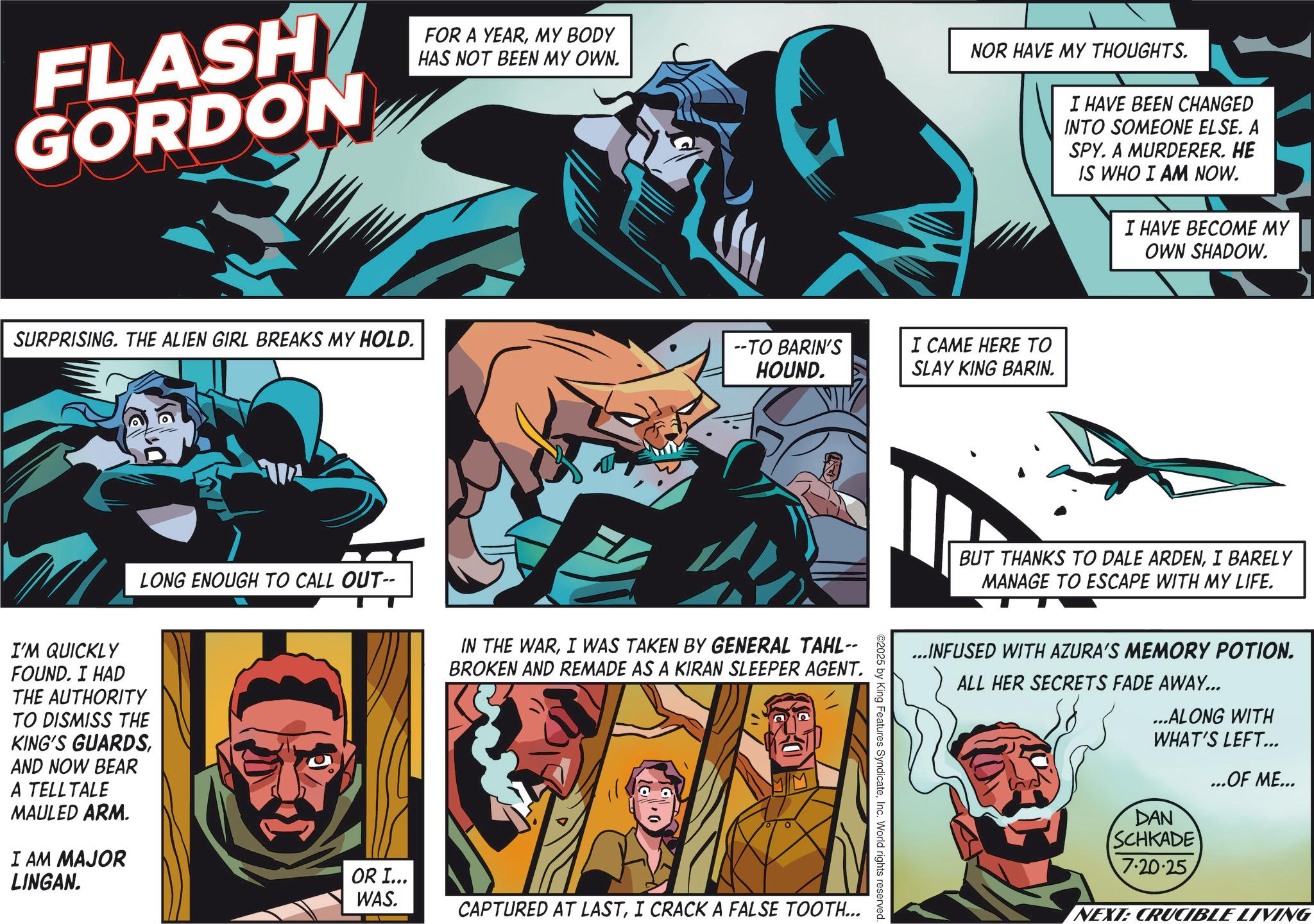 Hero OCR: FLASH GORDON FOR A YEARMY BODY HAS NOT BEEN MY OWN. SURPRISING. THE ALIEN GIRL BREAKS MY HOLD. ??? LONG ENOUGH TO CALL OUT- I'M QUICKLY FOUND. I HAD THE AUTHORITY TO DISMISS THE KING'S GUARDSAND NOW BEAR A TELLTALE MAULED ARM. I AM MAJOR LINGAN. NOR HAVE MY THOUGHTS. I HAVE BEEN CHANGED INTO SOMEONE ELSE. A SPY. A MURDERER. HE IS WHO I AM NOW. I HAVE BECOME MY OWN SHADOW. --TO BARIN'S HOUND. I CAME HERE TO SLAY KING BARIN. IN THE WARI WAS TAKEN BY GENERAL TAHL-- BROKEN AND REMADE AS A KIRAN SLEEPER AGENT. OR I... WAS. CAPTURED AT LASTI CRACK A FALSE TOOTH... ©2025 by King Features SyndicateInc. World rights reserved. BUT THANKS TO DALE ARDENI BARELY MANAGE TO ESCAPE WITH MY LIFE. ...INFUSED WITH AZURA'S MEMORY POTION. ALL HER SECRETS FADE AWAY... ...ALONG WITH WHAT'S LEFT... DAN SCHKADE 7.20.25 ...OF ME... NEXT: CRUCIBLE LIVING FLASH GORDON FOR A YEARMY BODY HAS NOT BEEN MY OWN . SURPRISING . THE ALIEN GIRL BREAKS MY HOLD . ??? LONG ENOUGH TO CALL OUT- I'M QUICKLY FOUND . I HAD THE AUTHORITY TO DISMISS THE KING'S GUARDSAND NOW BEAR A TELLTALE MAULED ARM . I AM MAJOR LINGAN . NOR HAVE MY THOUGHTS . I HAVE BEEN CHANGED INTO SOMEONE ELSE . A SPY . A MURDERER . HE IS WHO I AM NOW . I HAVE BECOME MY OWN SHADOW . --TO BARIN'S HOUND . I CAME HERE TO SLAY KING BARIN . IN THE WARI WAS TAKEN BY GENERAL TAHL-- BROKEN AND REMADE AS A KIRAN SLEEPER AGENT . OR I ... WAS . CAPTURED AT LASTI CRACK A FALSE TOOTH ... © 2025 by King Features SyndicateInc. World rights reserved . BUT THANKS TO DALE ARDENI BARELY MANAGE TO ESCAPE WITH MY LIFE . ... INFUSED WITH AZURA'S MEMORY POTION . ALL HER SECRETS FADE AWAY ... ... ALONG WITH WHAT'S LEFT ... DAN SCHKADE 7.20.25 ... OF ME ... NEXT : CRUCIBLE LIVING
