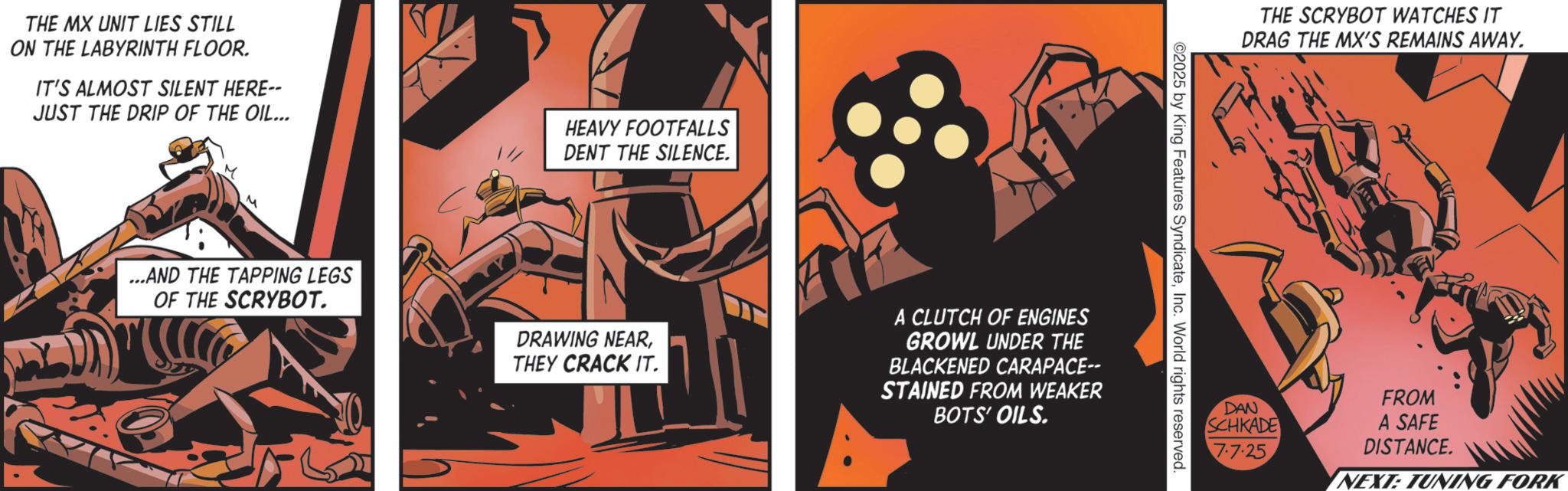 Animated cartoon OCR: THE MX UNIT LIES STILL ON THE LABYRINTH FLOOR. IT'S ALMOST SILENT HERE-- JUST THE DRIP OF THE OIL... HEAVY FOOTFALLS DENT THE SILENCE. ...AND THE TAPPING LEGS OF THE SCRYBOT. DRAWING NEARTHEY CRACK IT. A CLUTCH OF ENGINES GROWL UNDER THE BLACKENED CARAPACE-- STAINED FROM WEAKER BOTS' OILS. THE SCRYBOT WATCHES IT DRAG THE MX'S REMAINS AWAY. ©2025 by King Features SyndicateInc. World rights reserved. DAN SCHKADE 7.7.25 FROM A SAFE DISTANCE. NEXT: TUNING FORK THE MX UNIT LIES STILL ON THE LABYRINTH FLOOR . IT'S ALMOST SILENT HERE-- JUST THE DRIP OF THE OIL ... HEAVY FOOTFALLS DENT THE SILENCE . ... AND THE TAPPING LEGS OF THE SCRYBOT . DRAWING NEARTHEY CRACK IT . A CLUTCH OF ENGINES GROWL UNDER THE BLACKENED CARAPACE-- STAINED FROM WEAKER BOTS ' OILS . THE SCRYBOT WATCHES IT DRAG THE MX'S REMAINS AWAY . © 2025 by King Features SyndicateInc. World rights reserved . DAN SCHKADE 7.7.25 FROM A SAFE DISTANCE . NEXT : TUNING FORK