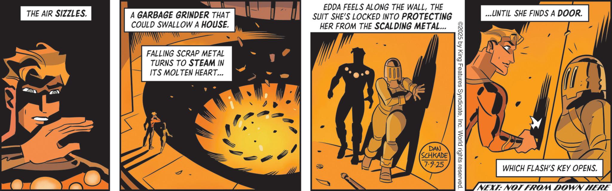 Publication OCR: THE AIR SIZZLES. A GARBAGE GRINDER THAT COULD SWALLOW A HOUSE. EDDA FEELS ALONG THE WALLTHE SUIT SHE'S LOCKED INTO PROTECTING HER FROM THE SCALDING METAL... FALLING SCRAP METAL TURNS TO STEAM IN ITS MOLTEN HEART... ...UNTIL SHE FINDS A DOOR. ©2025 by King Features SyndicateInc. World rights reserved. DAN SCHKADE 7.9-25 WHICH FLASH'S KEY OPENS. NEXT: NOT FROM DOWN HERE THE AIR SIZZLES . A GARBAGE GRINDER THAT COULD SWALLOW A HOUSE . EDDA FEELS ALONG THE WALLTHE SUIT SHE'S LOCKED INTO PROTECTING HER FROM THE SCALDING METAL ... FALLING SCRAP METAL TURNS TO STEAM IN ITS MOLTEN HEART ... ... UNTIL SHE FINDS A DOOR . © 2025 by King Features SyndicateInc. World rights reserved . DAN SCHKADE 7.9-25 WHICH FLASH'S KEY OPENS . NEXT : NOT FROM DOWN HERE