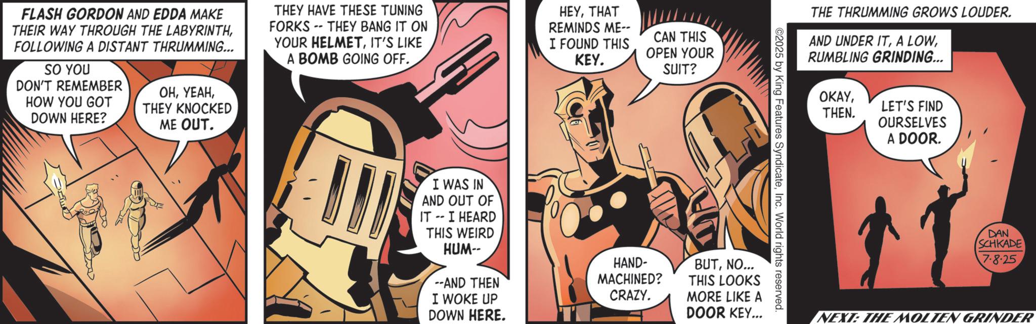Animated cartoon OCR: FLASH GORDON AND EDDA MAKE THEIR WAY THROUGH THE LABYRINTHFOLLOWING A DISTANT THRUMMING... SO YOU DON'T REMEMBER HOW YOU GOT DOWN HERE? ??THEY KNOCKED ME OUT. THEY HAVE THESE TUNING FORKS -- THEY BANG IT ON YOUR HELMETIT'S LIKE A BOMB GOING OFF.. E I WAS IN AND OUT OF IT -- I HEARD THIS WEIRD HUM-- --AND THEN I WOKE UP DOWN HERE. HEYTHAT REMINDS ME-- CAN THIS I FOUND THIS KEY. OPEN YOUR SUIT? HAND- MACHINED? CRAZY. BUTNO... THIS LOOKS MORE LIKE A DOOR KEY... ©2025 by King Features SyndicateInc. World rights reserved. THE THRUMMING GROWS LOUDER. AND UNDER ITRUMBLING GRINDING... OKAYTHEN. LET'S FIND OURSELVES A DOOR. DAN SCHKADE 7.8.25 NEXT: THE MOLTEN GRINDER FLASH GORDON AND EDDA MAKE THEIR WAY THROUGH THE LABYRINTHFOLLOWING A DISTANT THRUMMING ... SO YOU DON'T REMEMBER HOW YOU GOT DOWN HERE ? ??THEY KNOCKED ME OUT . THEY HAVE THESE TUNING FORKS -- THEY BANG IT ON YOUR HELMETIT'S LIKE A BOMB GOING OFF .. E I WAS IN AND OUT OF IT -- I HEARD THIS WEIRD HUM-- --AND THEN I WOKE UP DOWN HERE . HEYTHAT REMINDS ME-- CAN THIS I FOUND THIS KEY . OPEN YOUR SUIT ? HAND- MACHINED ? CRAZY . BUTNO ... THIS LOOKS MORE LIKE A DOOR KEY ... © 2025 by King Features SyndicateInc. World rights reserved . THE THRUMMING GROWS LOUDER . AND UNDER ITA LOWRUMBLING GRINDING ... OKAYTHEN . LET'S FIND OURSELVES A DOOR . DAN SCHKADE 7.8.25 NEXT : THE MOLTEN GRINDER