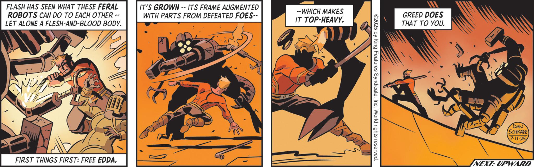 Comic book OCR: FLASH HAS SEEN WHAT THESE FERAL ROBOTS CAN DO TO EACH OTHER · LET ALONE A FLESH-AND-BLOOD BODY. -- IT'S GROWN-- ITS FRAME AUGMENTED WITH PARTS FROM DEFEATED FOES-- --WHICH MAKES IT TOP-HEAVY. FIRST THINGS FIRST: FREE EDDA. ©2025 by King Features SyndicateInc. World rights reserved. GREED DOES THAT TO YOU. DAN (SCHKADE) 7-11-25 NEXT: UPWARD FLASH HAS SEEN WHAT THESE FERAL ROBOTS CAN DO TO EACH OTHER · LET ALONE A FLESH - AND - BLOOD BODY . -- IT'S GROWN-- ITS FRAME AUGMENTED WITH PARTS FROM DEFEATED FOES-- --WHICH MAKES IT TOP - HEAVY . FIRST THINGS FIRST : FREE EDDA . © 2025 by King Features SyndicateInc. World rights reserved . GREED DOES THAT TO YOU . DAN ( SCHKADE ) 7-11-25 NEXT : UPWARD