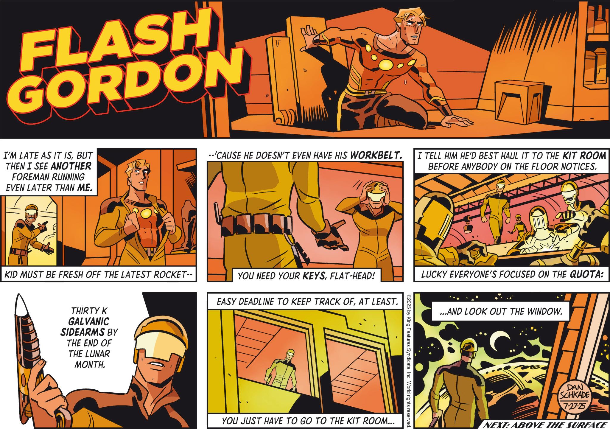 Hearing OCR: FLASH GORDON V I'M LATE AS IT ISBUT THEN I SEE ANOTHER FOREMAN RUNNING EVEN LATER THAN ME. --'CAUSE HE DOESN'T EVEN HAVE HIS WORKBELT. I TELL HIM HE'D BEST HAUL IT TO THE KIT ROOM BEFORE ANYBODY ON THE FLOOR NOTICES. KID MUST BE FRESH OFF THE LATEST ROCKET-- YOU NEED YOUR KEYSFLAT-HEAD! EASY DEADLINE TO KEEP TRACK OFAT LEAST. THIRTY K GALVANIC SIDEARMS BY THE END OF THE LUNAR MONTH. YOU JUST HAVE TO GO TO THE KIT ROOM... LUCKY EVERYONE'S FOCUSED ON THE QUOTA: ©2025 by King Features SyndicateInc. World rights reserved. ...AND LOOK OUT THE WINDOW. DAN SCHKADE 7.27.25 NEXT: ABOVE THE SURFACE FLASH GORDON V I'M LATE AS IT ISBUT THEN I SEE ANOTHER FOREMAN RUNNING EVEN LATER THAN ME . -- ' CAUSE HE DOESN'T EVEN HAVE HIS WORKBELT . I TELL HIM HE'D BEST HAUL IT TO THE KIT ROOM BEFORE ANYBODY ON THE FLOOR NOTICES . KID MUST BE FRESH OFF THE LATEST ROCKET-- YOU NEED YOUR KEYSFLAT - HEAD ! EASY DEADLINE TO KEEP TRACK OFAT LEAST . THIRTY K GALVANIC SIDEARMS BY THE END OF THE LUNAR MONTH . YOU JUST HAVE TO GO TO THE KIT ROOM ... LUCKY EVERYONE'S FOCUSED ON THE QUOTA : © 2025 by King Features SyndicateInc. World rights reserved . ... AND LOOK OUT THE WINDOW . DAN SCHKADE 7.27.25 NEXT : ABOVE THE SURFACE
