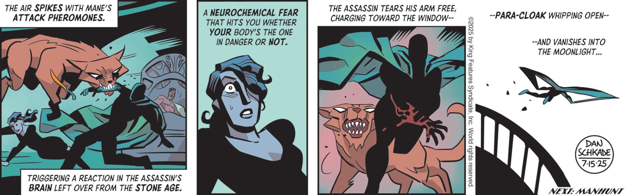 Hero OCR: THE AIR SPIKES WITH MANE'S ATTACK PHEROMONES. A NEUROCHEMICAL FEAR THAT HITS YOU WHETHER YOUR BODY'S THE ONE IN DANGER OR NOT. THE ASSASSIN TEARS HIS ARM FREECHARGING TOWARD THE WINDOW-- TRIGGERING A REACTION IN THE ASSASSIN'S BRAIN LEFT OVER FROM THE STONE AGE. --PARA-CLOAK WHIPPING OPEN-- ©2025 by King Features SyndicateInc. World rights reserved. --AND VANISHES INTO THE MOONLIGHT... DAN SCHKADE 7.15.25 NEXT: MANHUNT THE AIR SPIKES WITH MANE'S ATTACK PHEROMONES . A NEUROCHEMICAL FEAR THAT HITS YOU WHETHER YOUR BODY'S THE ONE IN DANGER OR NOT . THE ASSASSIN TEARS HIS ARM FREECHARGING TOWARD THE WINDOW-- TRIGGERING A REACTION IN THE ASSASSIN'S BRAIN LEFT OVER FROM THE STONE AGE . --PARA - CLOAK WHIPPING OPEN-- © 2025 by King Features SyndicateInc. World rights reserved . --AND VANISHES INTO THE MOONLIGHT ... DAN SCHKADE 7.15.25 NEXT : MANHUNT