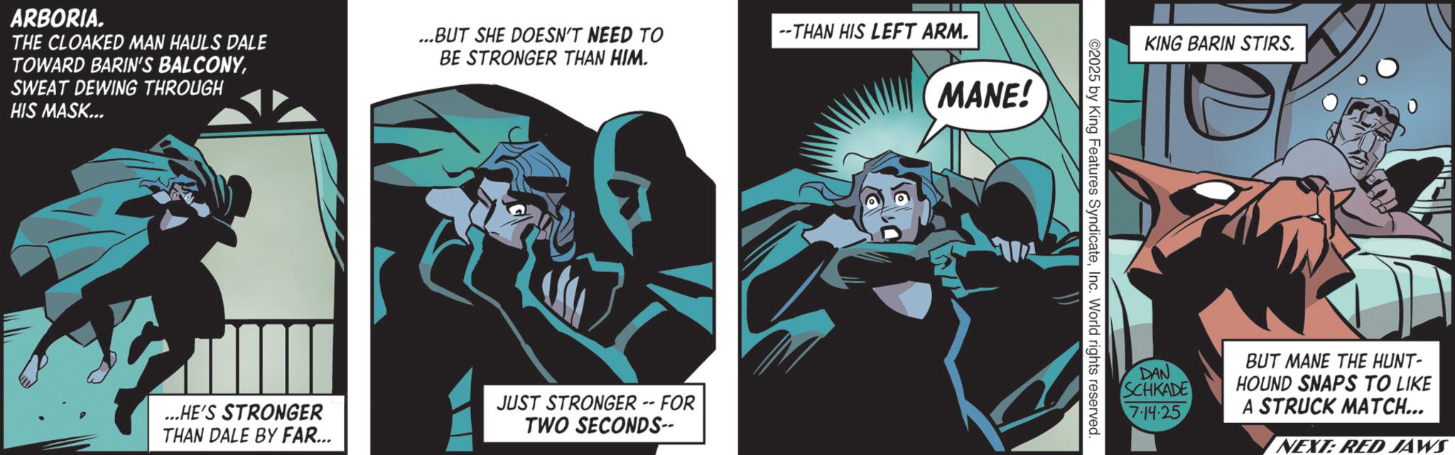 Publication OCR: ARBORIA. THE CLOAKED MAN HAULS DALE TOWARD BARIN'S BALCONYSWEAT DEWING THROUGH HIS MASK... ...BUT SHE DOESN'T NEED TO BE STRONGER THAN HIM. --THAN HIS LEFT ARM. MANE! ...HE'S STRONGER THAN DALE BY FAR... JUST STRONGER -- FOR TWO SECONDS-- KING BARIN STIRS. 2025 by King Features SyndicateInc. World rights reserved. DAN SCHKADE 7.14.25 BUT MANE THE HUNT- HOUND SNAPS TO LIKE A STRUCK MATCH... NEXT: RED JAWS ARBORIA . THE CLOAKED MAN HAULS DALE TOWARD BARIN'S BALCONYSWEAT DEWING THROUGH HIS MASK ... ... BUT SHE DOESN'T NEED TO BE STRONGER THAN HIM . --THAN HIS LEFT ARM . MANE ! ... HE'S STRONGER THAN DALE BY FAR ... JUST STRONGER -- FOR TWO SECONDS-- KING BARIN STIRS . 2025 by King Features SyndicateInc. World rights reserved . DAN SCHKADE 7.14.25 BUT MANE THE HUNT- HOUND SNAPS TO LIKE A STRUCK MATCH ... NEXT : RED JAWS