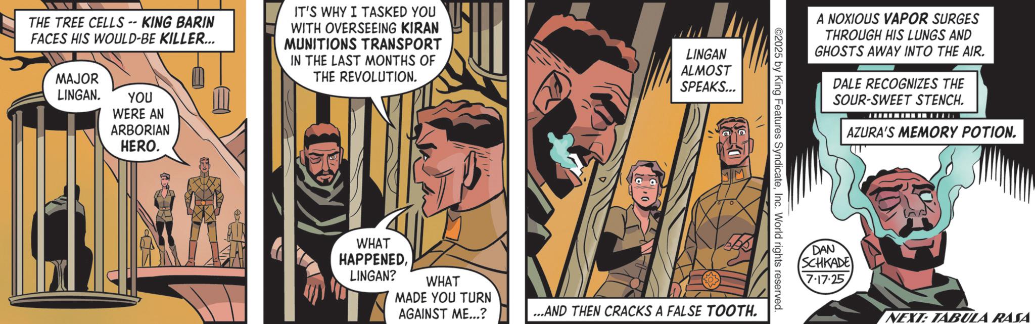 Comics OCR: THE TREE CELLS - KING BARIN FACES HIS WOULD-BE KILLER... MAJOR IT'S WHY I TASKED YOU WITH OVERSEEING KIRAN MUNITIONS TRANSPORT IN THE LAST MONTHS OF THE REVOLUTION. LINGAN. YOU WERE AN ARBORIAN HERO. LINGAN ALMOST SPEAKS... ©2025 by King Features SyndicateInc. World rights reserved. WHAT HAPPENEDLINGAN? WHAT MADE YOU TURN AGAINST ME...? ...AND THEN CRACKS A FALSE TOOTH. A NOXIOUS VAPOR SURGES THROUGH HIS LUNGS AND GHOSTS AWAY INTO THE AIR. DALE RECOGNIZES THE SOUR-SWEET STENCH. AZURA'S MEMORY POTION. DAN SCHKADE 7-17-25 NEXT: TABULA RASA THE TREE CELLS - KING BARIN FACES HIS WOULD - BE KILLER ... MAJOR IT'S WHY I TASKED YOU WITH OVERSEEING KIRAN MUNITIONS TRANSPORT IN THE LAST MONTHS OF THE REVOLUTION . LINGAN . YOU WERE AN ARBORIAN HERO . LINGAN ALMOST SPEAKS ... © 2025 by King Features SyndicateInc. World rights reserved . WHAT HAPPENEDLINGAN ? WHAT MADE YOU TURN AGAINST ME ... ? ... AND THEN CRACKS A FALSE TOOTH . A NOXIOUS VAPOR SURGES THROUGH HIS LUNGS AND GHOSTS AWAY INTO THE AIR . DALE RECOGNIZES THE SOUR - SWEET STENCH . AZURA'S MEMORY POTION . DAN SCHKADE 7-17-25 NEXT : TABULA RASA