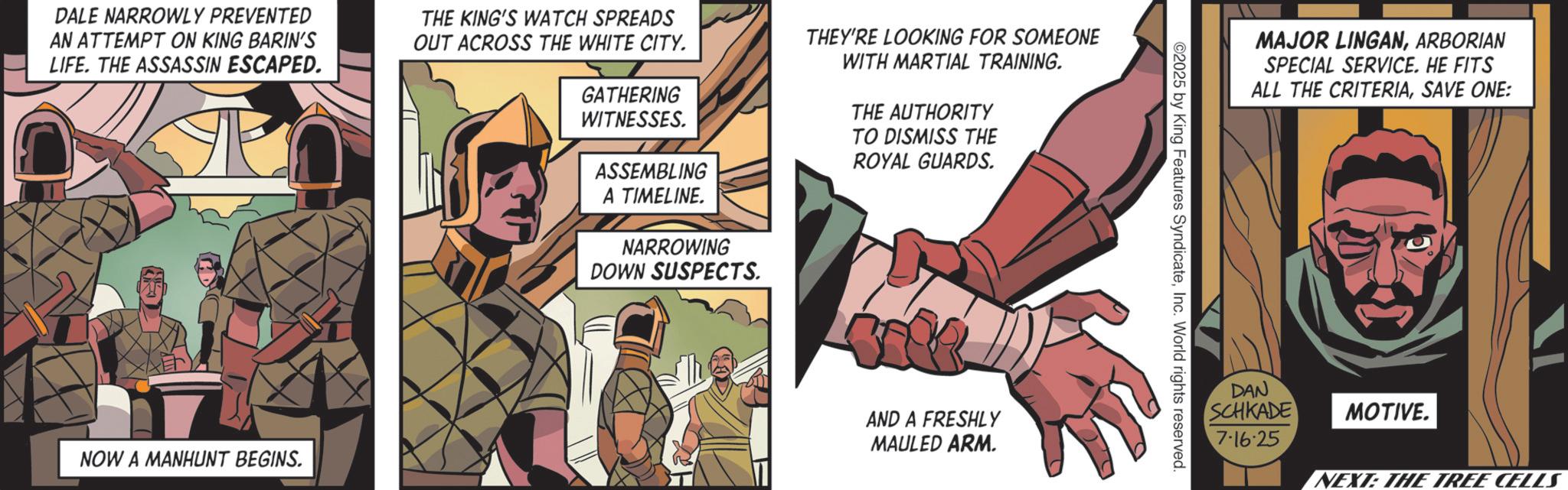 Comic book OCR: DALE NARROWLY PREVENTED AN ATTEMPT ON KING BARIN'S LIFE. THE ASSASSIN ESCAPED. THE KING'S WATCH SPREADS OUT ACROSS THE WHITE CITY. GATHERING WITNESSES. ASSEMBLING A TIMELINE. NARROWING DOWN SUSPECTS. THEY'RE LOOKING FOR SOMEONE WITH MARTIAL TRAINING. THE AUTHORITY TO DISMISS THE ROYAL GUARDS. NOW A MANHUNT BEGINS. AND A FRESHLY MAULED ARM. MAJOR LINGANARBORIAN SPECIAL SERVICE. HE FITS ALL THE CRITERIASAVE ONE: ©2025 by King Features SyndicateInc. World rights reserved. DAN SCHKADE 7-16-25 MOTIVE. NEXT: THE TREE CELLS DALE NARROWLY PREVENTED AN ATTEMPT ON KING BARIN'S LIFE . THE ASSASSIN ESCAPED . THE KING'S WATCH SPREADS OUT ACROSS THE WHITE CITY . GATHERING WITNESSES . ASSEMBLING A TIMELINE . NARROWING DOWN SUSPECTS . THEY'RE LOOKING FOR SOMEONE WITH MARTIAL TRAINING . THE AUTHORITY TO DISMISS THE ROYAL GUARDS . NOW A MANHUNT BEGINS . AND A FRESHLY MAULED ARM . MAJOR LINGANARBORIAN SPECIAL SERVICE . HE FITS ALL THE CRITERIASAVE ONE : © 2025 by King Features SyndicateInc. World rights reserved . DAN SCHKADE 7-16-25 MOTIVE . NEXT : THE TREE CELLS
