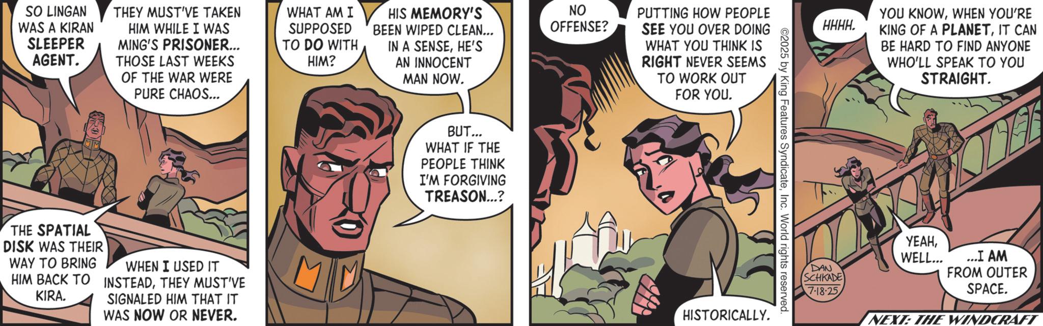 Comic book OCR: SO LINGAN WAS A KIRAN SLEEPER AGENT. THEY MUST'VE TAKEN HIM WHILE I WAS MING'S PRISONER... THOSE LAST WEEKS OF THE WAR WERE PURE CHAOS... WHAT AM I SUPPOSED TO DO WITH HIM? HIS MEMORY'S BEEN WIPED CLEAN... IN A SENSEHE'S AN INNOCENT MAN NOW. THE SPATIAL DISK WAS THEIR WAY TO BRING HIM BACK TO KIRA. WHEN I USED IT INSTEADTHEY MUST'VE SIGNALED HIM THAT IT WAS NOW OR NEVER. M BUT... WHAT IF THE PEOPLE THINK I'M FORGIVING TREASON...? NO OFFENSE? PUTTING HOW PEOPLE SEE YOU OVER DOING WHAT YOU THINK IS RIGHT NEVER SEEMS TO WORK OUT FOR YOU. 02025 by King Features SyndicateInc. World rights reserved. HISTORICALLY. YOU KNOWWHEN YOU'RE HHHH. KING OF A PLANETIT CAN BE HARD TO FIND ANYONE WHO'LL SPEAK TO YOU STRAIGHT. ????WELL... DAN SCHKADE 7-18-25 ...I AM FROM OUTER SPACE. NEXT: THE WINDCRAFT SO LINGAN WAS A KIRAN SLEEPER AGENT . THEY MUST'VE TAKEN HIM WHILE I WAS MING'S PRISONER ... THOSE LAST WEEKS OF THE WAR WERE PURE CHAOS ... WHAT AM I SUPPOSED TO DO WITH HIM ? HIS MEMORY'S BEEN WIPED CLEAN ... IN A SENSEHE'S AN INNOCENT MAN NOW . THE SPATIAL DISK WAS THEIR WAY TO BRING HIM BACK TO KIRA . WHEN I USED IT INSTEADTHEY MUST'VE SIGNALED HIM THAT IT WAS NOW OR NEVER . M BUT ... WHAT IF THE PEOPLE THINK I'M FORGIVING TREASON ... ? NO OFFENSE ? PUTTING HOW PEOPLE SEE YOU OVER DOING WHAT YOU THINK IS RIGHT NEVER SEEMS TO WORK OUT FOR YOU . 02025 by King Features SyndicateInc. World rights reserved . HISTORICALLY . YOU KNOWWHEN YOU'RE HHHH . KING OF A PLANETIT CAN BE HARD TO FIND ANYONE WHO'LL SPEAK TO YOU STRAIGHT . ????WELL ... DAN SCHKADE 7-18-25 ... I AM FROM OUTER SPACE . NEXT : THE WINDCRAFT