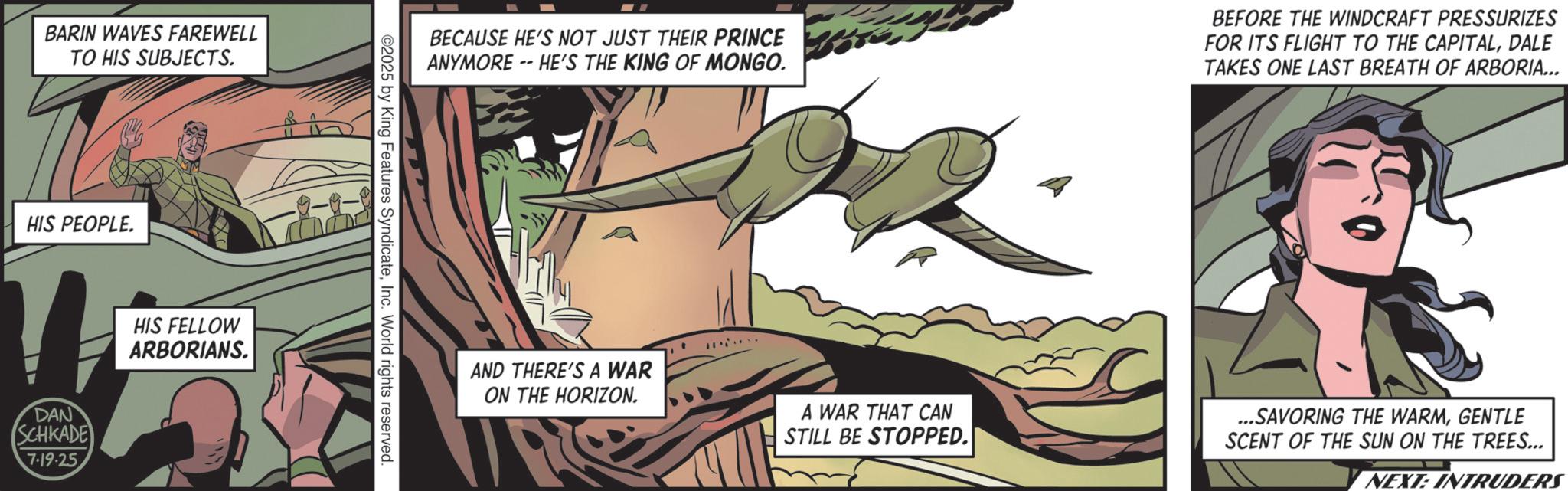 Animation OCR: BARIN WAVES FAREWELL TO HIS SUBJECTS. HIS PEOPLE. DAN SCHKADE 7-19-25. HIS FELLOW ARBORIANS. -9-9- BECAUSE HE'S NOT JUST THEIR PRINCE ANYMORE -- HE'S THE KING OF MONGO. BEFORE THE WINDCRAFT PRESSURIZES FOR ITS FLIGHT TO THE CAPITALDALE TAKES ONE LAST BREATH OF ARBORIA... 2025 by King Features SyndicateInc. World rights reserved. AND THERE'S A WAR ON THE HORIZON. A WAR THAT CAN STILL BE STOPPED. ...SAVORING THE WARMGENTLE SCENT OF THE SUN ON THE TREES... NEXT: INTRUDERS BARIN WAVES FAREWELL TO HIS SUBJECTS . HIS PEOPLE . DAN SCHKADE 7-19-25 . HIS FELLOW ARBORIANS . -9-9- BECAUSE HE'S NOT JUST THEIR PRINCE ANYMORE -- HE'S THE KING OF MONGO . BEFORE THE WINDCRAFT PRESSURIZES FOR ITS FLIGHT TO THE CAPITALDALE TAKES ONE LAST BREATH OF ARBORIA ... 2025 by King Features SyndicateInc. World rights reserved . AND THERE'S A WAR ON THE HORIZON . A WAR THAT CAN STILL BE STOPPED . ... SAVORING THE WARMGENTLE SCENT OF THE SUN ON THE TREES ... NEXT : INTRUDERS