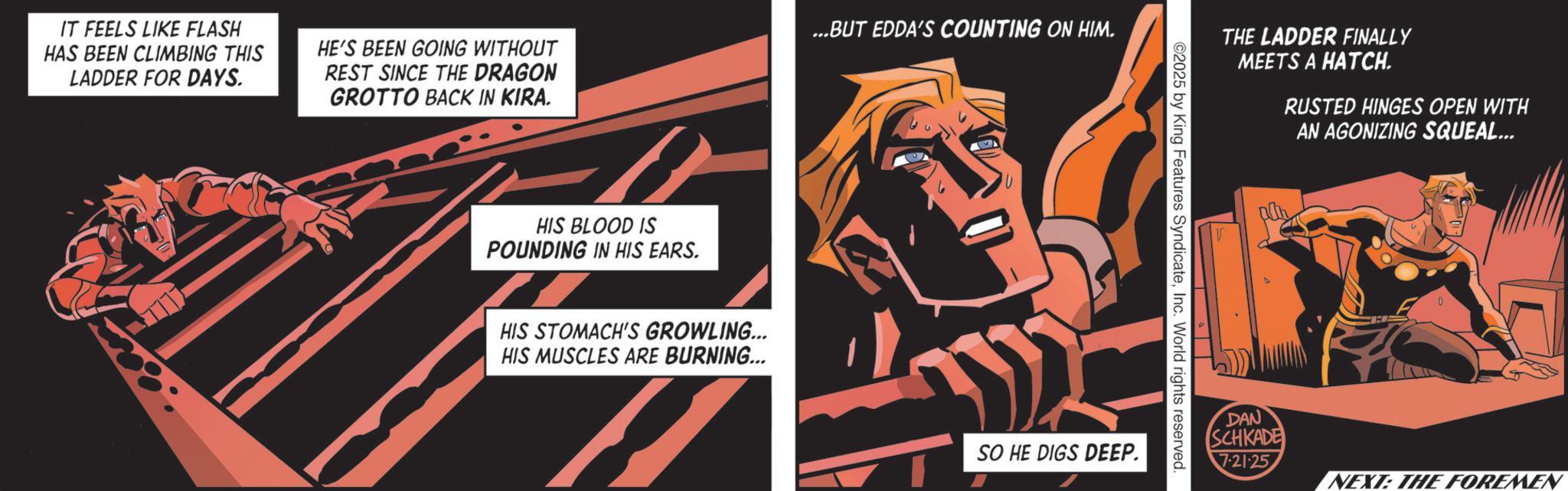 Animated cartoon OCR: IT FEELS LIKE FLASH HAS BEEN CLIMBING THIS LADDER FOR DAYS. HE'S BEEN GOING WITHOUT REST SINCE THE DRAGON GROTTO BACK IN KIRA. ...BUT EDDA'S COUNTING ON HIM. HIS BLOOD IS POUNDING IN HIS EARS. HIS STOMACH'S GROWLING... HIS MUSCLES ARE BURNING... THE LADDER FINALLY MEETS A HATCH. RUSTED HINGES OPEN WITH AN AGONIZING SQUEAL... ©2025 by King Features SyndicateInc. World rights reserved. SO HE DIGS DEEP. V DAN SCHKADE 7.21.25 NEXT: THE FOREMEN IT FEELS LIKE FLASH HAS BEEN CLIMBING THIS LADDER FOR DAYS . HE'S BEEN GOING WITHOUT REST SINCE THE DRAGON GROTTO BACK IN KIRA . ... BUT EDDA'S COUNTING ON HIM . HIS BLOOD IS POUNDING IN HIS EARS . HIS STOMACH'S GROWLING ... HIS MUSCLES ARE BURNING ... THE LADDER FINALLY MEETS A HATCH . RUSTED HINGES OPEN WITH AN AGONIZING SQUEAL ... © 2025 by King Features SyndicateInc. World rights reserved . SO HE DIGS DEEP . V DAN SCHKADE 7.21.25 NEXT : THE FOREMEN