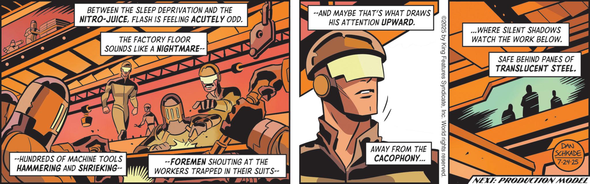 Publication OCR: BETWEEN THE SLEEP DEPRIVATION AND THE NITRO-JUICEFLASH IS FEELING ACUTELY ODD. THE FACTORY FLOOR SOUNDS LIKE A NIGHTMARE-- --AND MAYBE THAT'S WHAT DRAWS HIS ATTENTION UPWARD. ©2025 by King Features SyndicateInc. World rights reserved. --HUNDREDS OF MACHINE TOOLS HAMMERING AND SHRIEKING-- --FOREMEN SHOUTING AT THE WORKERS TRAPPED IN THEIR SUITS-- AWAY FROM THE CACOPHONY... ...WHERE SILENT SHADOWS WATCH THE WORK BELOW. SAFE BEHIND PANES OF TRANSLUCENT STEEL. DAN SCHKADE' 7-24-25 NEXT: PRODUCTION MODEL BETWEEN THE SLEEP DEPRIVATION AND THE NITRO - JUICEFLASH IS FEELING ACUTELY ODD . THE FACTORY FLOOR SOUNDS LIKE A NIGHTMARE-- --AND MAYBE THAT'S WHAT DRAWS HIS ATTENTION UPWARD . © 2025 by King Features SyndicateInc. World rights reserved . --HUNDREDS OF MACHINE TOOLS HAMMERING AND SHRIEKING-- --FOREMEN SHOUTING AT THE WORKERS TRAPPED IN THEIR SUITS-- AWAY FROM THE CACOPHONY ... ... WHERE SILENT SHADOWS WATCH THE WORK BELOW . SAFE BEHIND PANES OF TRANSLUCENT STEEL . DAN SCHKADE ' 7-24-25 NEXT : PRODUCTION MODEL