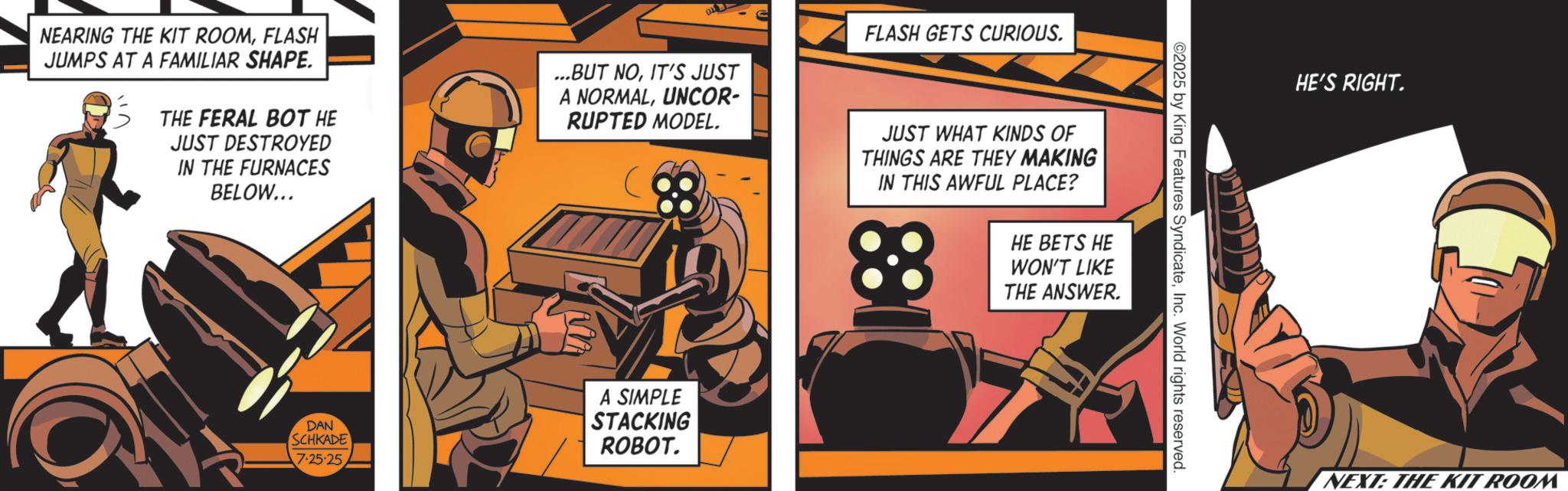 Science OCR: ©2025 by King Features SyndicateInc. World rights reserved. NEARING THE KIT ROOMFLASH JUMPS AT A FAMILIAR SHAPE. THE FERAL BOT HE JUST DESTROYED IN THE FURNACES BELOW... ...BUT NOIT'S JUST A NORMALUNCOR- RUPTED MODEL. FLASH GETS CURIOUS. JUST WHAT KINDS OF THINGS ARE THEY MAKING IN THIS AWFUL PLACE? 88 HE BETS HE WON'T LIKE THE ANSWER. DAN SCHKADE 7.25.25 A SIMPLE STACKING ROBOT. HE'S RIGHT. NEXT: THE KIT ROOM © 2025 by King Features SyndicateInc. World rights reserved . NEARING THE KIT ROOMFLASH JUMPS AT A FAMILIAR SHAPE . THE FERAL BOT HE JUST DESTROYED IN THE FURNACES BELOW ... ... BUT NOIT'S JUST A NORMALUNCOR- RUPTED MODEL . FLASH GETS CURIOUS . JUST WHAT KINDS OF THINGS ARE THEY MAKING IN THIS AWFUL PLACE ? 88 HE BETS HE WON'T LIKE THE ANSWER . DAN SCHKADE 7.25.25 A SIMPLE STACKING ROBOT . HE'S RIGHT . NEXT : THE KIT ROOM