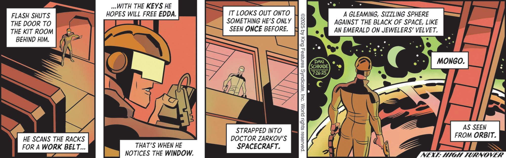 Graphic design OCR: FLASH SHUTS THE DOOR TO THE KIT ROOM BEHIND HIM. ...WITH THE KEYS HE HOPES WILL FREE EDDA. IT LOOKS OUT ONTO SOMETHING HE'S ONLY SEEN ONCE BEFORE. A GLEAMINGSIZZLING SPHERE AGAINST THE BLACK OF SPACELIKE AN EMERALD ON JEWELERS' VELVET. DAN SCHKADE 7-26-25 2025 by King Features SyndicateInc. World rights reserved HE SCANS THE RACKS FOR A WORK BELT... THAT'S WHEN HE NOTICES THE WINDOW. STRAPPED INTO DOCTOR ZARKOV'S SPACECRAFT. MONGO. AS SEEN FROM ORBIT. NEXT: HIGH TURNOVER FLASH SHUTS THE DOOR TO THE KIT ROOM BEHIND HIM . ... WITH THE KEYS HE HOPES WILL FREE EDDA . IT LOOKS OUT ONTO SOMETHING HE'S ONLY SEEN ONCE BEFORE . A GLEAMINGSIZZLING SPHERE AGAINST THE BLACK OF SPACELIKE AN EMERALD ON JEWELERS ' VELVET . DAN SCHKADE 7-26-25 2025 by King Features SyndicateInc. World rights reserved HE SCANS THE RACKS FOR A WORK BELT ... THAT'S WHEN HE NOTICES THE WINDOW . STRAPPED INTO DOCTOR ZARKOV'S SPACECRAFT . MONGO . AS SEEN FROM ORBIT . NEXT : HIGH TURNOVER