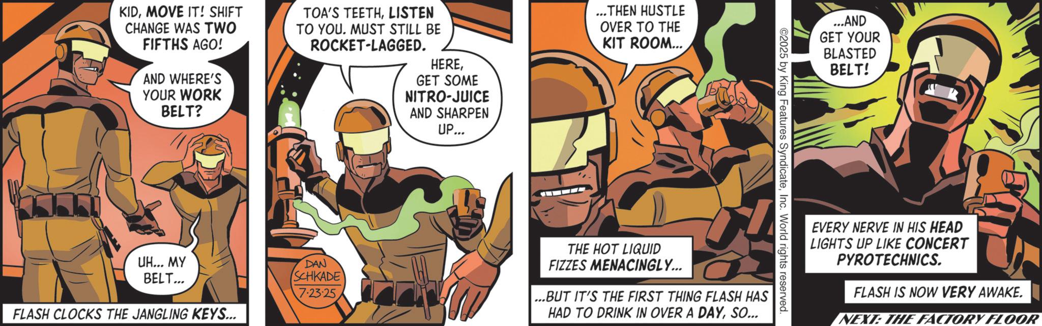 Hero OCR: KIDMOVE IT! SHIFT CHANGE WAS TWO FIFTHS AGO! AND WHERE'S YOUR WORK BELT? TOA'S TEETHLISTEN TO YOU. MUST STILL BE ROCKET-LAGGED. HEREGET SOME NITRO-JUICE AND SHARPEN UP... ...THEN HUSTLE OVER TO THE KIT ROOM... ...AND GET YOUR BLASTED BELT! ©2025 by King Features SyndicateInc. World rights reserved UH... MY BELT... FLASH CLOCKS THE JANGLING KEYS... DAN SCHKADE 7.23.25 THE HOT LIQUID FIZZES MENACINGLY... ...BUT IT'S THE FIRST THING FLASH HAS HAD TO DRINK IN OVER A DAYSO... EVERY NERVE IN HIS HEAD LIGHTS UP LIKE CONCERT PYROTECHNICS. FLASH IS NOW VERY AWAKE. NEXT: THE FACTORY FLOOR KIDMOVE IT ! SHIFT CHANGE WAS TWO FIFTHS AGO ! AND WHERE'S YOUR WORK BELT ? TOA'S TEETHLISTEN TO YOU . MUST STILL BE ROCKET - LAGGED . HEREGET SOME NITRO - JUICE AND SHARPEN UP ... ... THEN HUSTLE OVER TO THE KIT ROOM ... ... AND GET YOUR BLASTED BELT ! © 2025 by King Features SyndicateInc. World rights reserved UH ... MY BELT ... FLASH CLOCKS THE JANGLING KEYS ... DAN SCHKADE 7.23.25 THE HOT LIQUID FIZZES MENACINGLY ... ... BUT IT'S THE FIRST THING FLASH HAS HAD TO DRINK IN OVER A DAYSO ... EVERY NERVE IN HIS HEAD LIGHTS UP LIKE CONCERT PYROTECHNICS . FLASH IS NOW VERY AWAKE . NEXT : THE FACTORY FLOOR