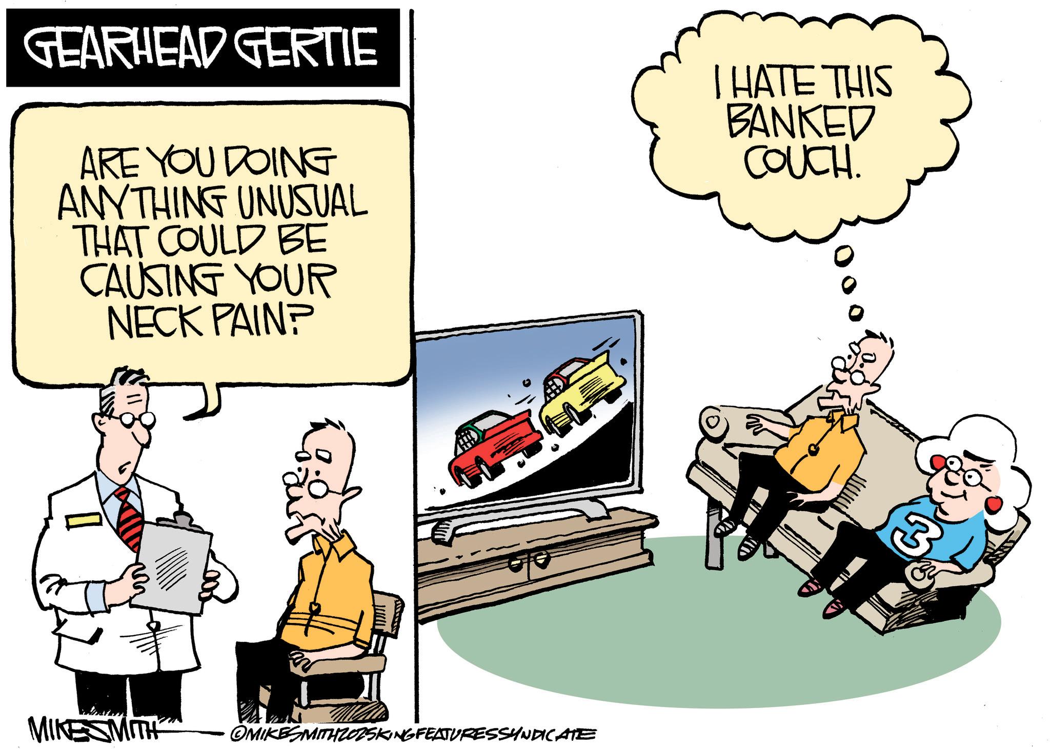 Photo caption OCR: GEARHEAD GERTIE ARE YOU DOING ANYTHING UNUSUAL THAT COULD BE CAUSING YOUR NECK PAIN? K = I HATE THIS BANKED COUCH. www MIKESMITH OMIKESMITHZOZSKING FEATURESSYNDICATE GEARHEAD GERTIE ARE YOU DOING ANYTHING UNUSUAL THAT COULD BE CAUSING YOUR NECK PAIN ? K = I HATE THIS BANKED COUCH . www MIKESMITH OMIKESMITHZOZSKING FEATURESSYNDICATE