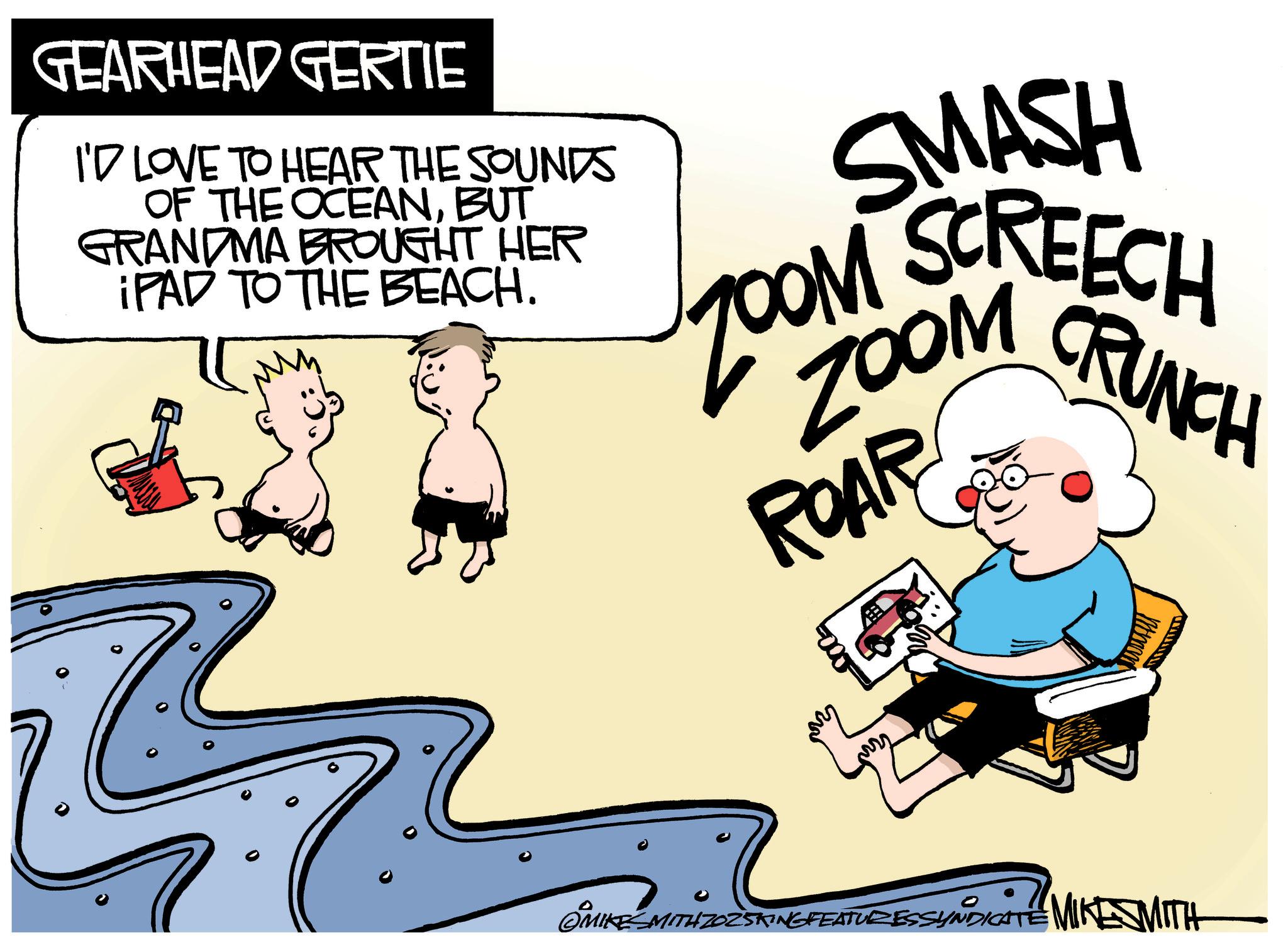 Photo caption OCR: GEARHEAD GERTIE I'D LOVE TO HEAR THE SOUNDS OF THE OCEANBUT GRANDMA BROUGHT HER IPAD TO THE BEACH. SMASH DOM SCREECH ZOOM ROAR CRUNCH ? MIKESMITH ZOZ5KING FEATURESSYNDICATE MIKE SMITH GEARHEAD GERTIE I'D LOVE TO HEAR THE SOUNDS OF THE OCEANBUT GRANDMA BROUGHT HER IPAD TO THE BEACH . SMASH DOM SCREECH ZOOM ROAR CRUNCH ? MIKESMITH ZOZ5KING FEATURESSYNDICATE MIKE SMITH