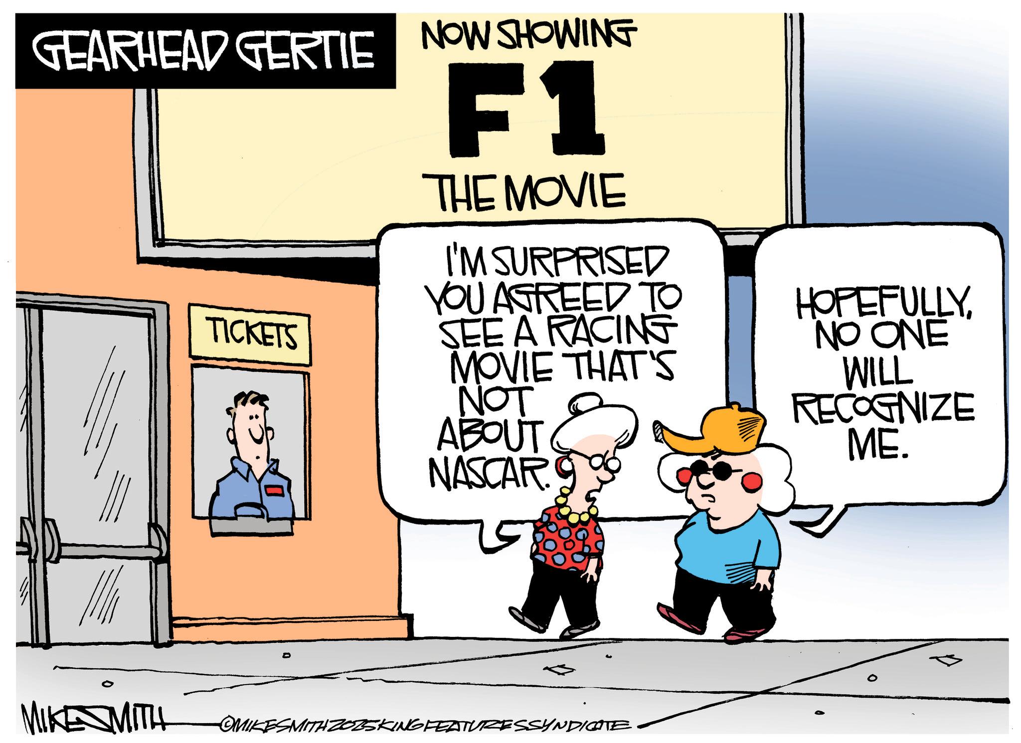 Animated cartoon OCR: GEARHEAD GERTIE NOW SHOWING TICKETS F1 THE MOVIE I'M SURPRISED YOU AGREED TO SEE A RACING MOVIE THAT'S NOT ABOUT NASCAR HOPEFULLYNO ONE WILL RECOGNIZE ME. MIKE MITH OMIKESMITH ZO25KING FEATURESSYNDICATE GEARHEAD GERTIE NOW SHOWING TICKETS F1 THE MOVIE I'M SURPRISED YOU AGREED TO SEE A RACING MOVIE THAT'S NOT ABOUT NASCAR HOPEFULLYNO ONE WILL RECOGNIZE ME . MIKE MITH OMIKESMITH ZO25KING FEATURESSYNDICATE