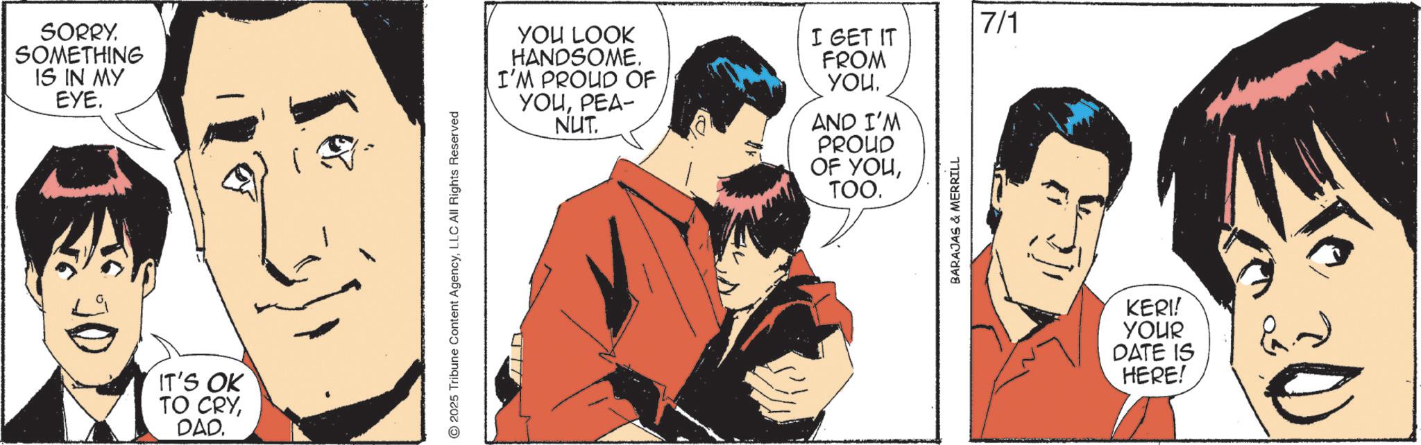 Comic book OCR: SORRY. SOMETHING IS IN MY EYE. IT'S OK TO CRYDAD. 2025 Tribune Content AgencyLLC All Rights Reserved YOU LOOK HANDSOME. I'M PROUD OF YOUPEA- NUT. I GET IT FROM YOUAND I'M PROUD OF YOUTOO. BARAJAS & MERRILL 7/1 KERI! YOUR DATE IS HERE! SORRY . SOMETHING IS IN MY EYE . IT'S OK TO CRYDAD . 2025 Tribune Content AgencyLLC All Rights Reserved YOU LOOK HANDSOME . I'M PROUD OF YOUPEA- NUT . I GET IT FROM YOUAND I'M PROUD OF YOUTOO . BARAJAS & MERRILL 7/1 KERI ! YOUR DATE IS HERE !