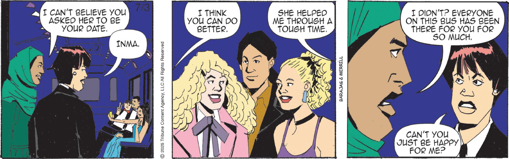 Animated cartoon OCR: I CAN'T BELIEVE YOU ASKED HER TO BE YOUR DATE. INMA. 7/3 I THINK YOU CAN DO BETTER. 2025 Tribune Content AgencyLLC All Rights Reserved SHE HELPED ME THROUGH A TOUGH TIME. I DIDN'T? EVERYONE ON THIS BUS HAS BEEN THERE FOR YOU FOR SO MUCH. BARAJAS & MERRILL CAN'T YOU JUST BE HAPPY FOR ME? I CAN'T BELIEVE YOU ASKED HER TO BE YOUR DATE . INMA . 7/3 I THINK YOU CAN DO BETTER . 2025 Tribune Content AgencyLLC All Rights Reserved SHE HELPED ME THROUGH A TOUGH TIME . I DIDN'T ? EVERYONE ON THIS BUS HAS BEEN THERE FOR YOU FOR SO MUCH . BARAJAS & MERRILL CAN'T YOU JUST BE HAPPY FOR ME ?